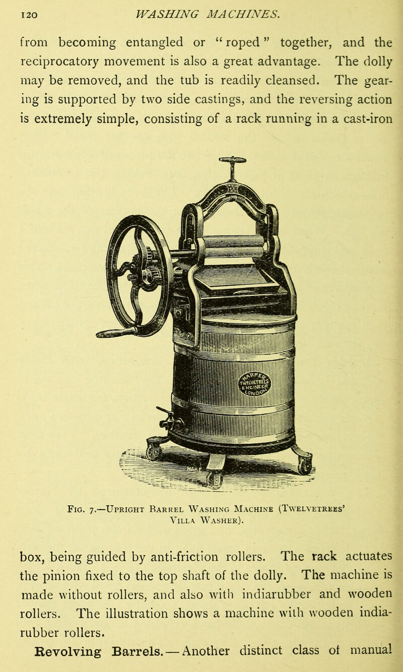 from becoming entangled or “ roped ” together, and the reciprocatory movement is also a great advantage. The dolly may be removed, and the tub is readily cleansed. The gear- ing is supported by two side castings, and the reversing action is extremely simple, consisting of a rack running in a cast-iron Fig. 7.—Upright Barrel Washing Machine (Twelyetrkes’ Villa Washer). box, being guided by anti-friction rollers. The rack actuates the pinion fixed to the top shaft of the dolly. The machine is made without rollers, and also with indiarubber and wooden rollers. The illustration shows a machine with wooden india- rubber rollers. Revolving Barrels. — Another distinct class of manual