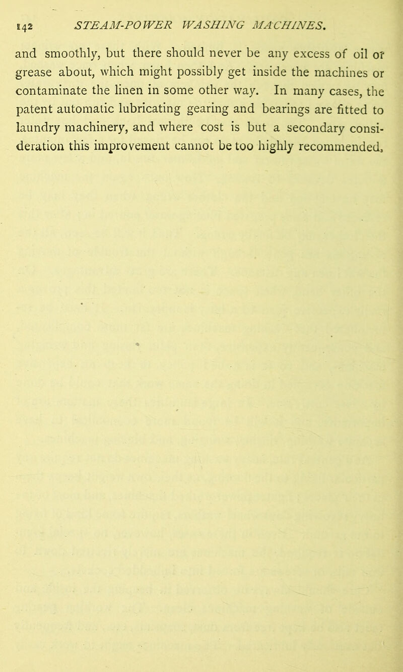 E42 and smoothly, but there should never be any excess of oil 0? grease about, which might possibly get inside the machines or contaminate the linen in some other way. In many cases, the patent automatic lubricating gearing and bearings are fitted to laundry machinery, and where cost is but a secondary consi- deration this improvement cannot be too highly recommended.