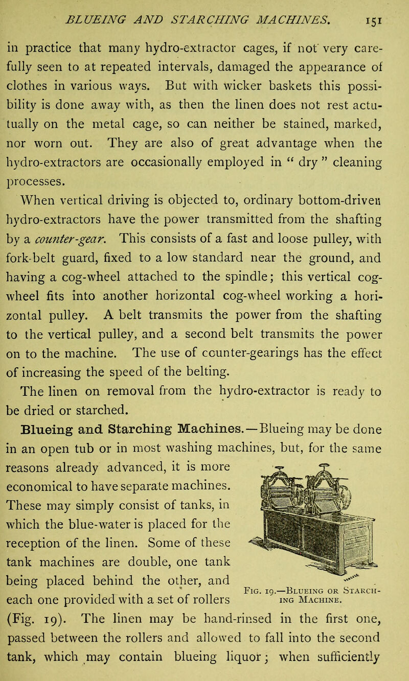 in practice that many hydro-extractor cages, if not very care- fully seen to at repeated intervals, damaged the appearance of clothes in various ways. But with wicker baskets this possi- bility is done away with, as then the linen does not rest actu- tually on the metal cage, so can neither be stained, marked, nor worn out. They are also of great advantage when the hydro-extractors are occasionally employed in “ dry ” cleaning processes. When vertical driving is objected to, ordinary bottom-driven hydro-extractors have the power transmitted from the shafting by a counter-gear. This consists of a fast and loose pulley, with fork-belt guard, fixed to a low standard near the ground, and having a cog-wheel attached to the spindle; this vertical cog- wheel fits into another horizontal cog-wheel working a hori- zontal pulley. A belt transmits the power from the shafting to the vertical pulley, and a second belt transmits the power on to the machine. The use of counter-gearings has the effect of increasing the speed of the belting. The linen on removal from the hydro-extractor is ready to be dried or starched. Blueing and Starching Machines.—Blueing may be done in an open tub or in most washing machines, but, for the same reasons already advanced, it is more economical to have separate machines. These may simply consist of tanks, in which the blue-water is placed for the reception of the linen. Some of these tank machines are double, one tank being placed behind the other, and . . * Fig. 19.—Blueing or Starch- each one provided with a.set of rollers ing Machine. (Fig. 19). The linen may be hand-rinsed in the first one, passed between the rollers and allowed to fall into the second tank, which may contain blueing liquor; when sufficiently