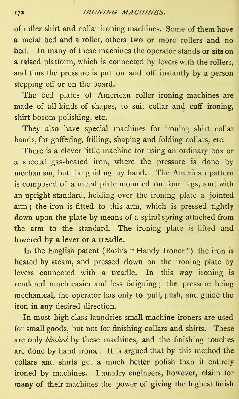 of roller shirt and collar ironing machines. Some of them have a metal bed and a roller, others two or more rollers and no bed. In many of these machines the operator stands or sits on a raised platform, which is connected by levers with the rollers, and thus the pressure is put on and off instantly by a person stepping off or on the board. The bed plates of American roller ironing machines are made of all kinds of shapes, to suit collar and cuff ironing, shirt bosom polishing, etc. They also have special machines for ironing shirt collar bands, for goffering, frilling, shaping and folding collars, etc. There is a clever little machine for using an ordinary box or a special gas-heated iron, where the pressure is done by mechanism, but the guiding by hand. The American pattern is composed of a metal plate mounted on four legs, and with an upright standard, holding over the ironing plate a jointed arm; the iron is fitted to this arm, which is pressed tightly down upon the plate by means of a spiral spring attached from the arm to the standard. The ironing plate is lifted and lowered by a lever or a treadle. In the English patent (Bash’s “ Handy Ironer”) the iron is heated by steam, and pressed down on the ironing plate by levers connected with a treadle. In this way ironing is rendered much easier and less fatiguing; the pressure being mechanical, the operator has only to pull, push, and guide the iron in any desired direction. In most high-class laundries small machine ironers are used for small goods, but not for finishing collars and shirts. These are only blocked by these machines, and the finishing touches are done by hand irons. It is argued that by this method the collars and shirts get a much better polish than if entirely ironed by machines. Laundry engineers, however, claim for many of their machines the power of giving the highest finish