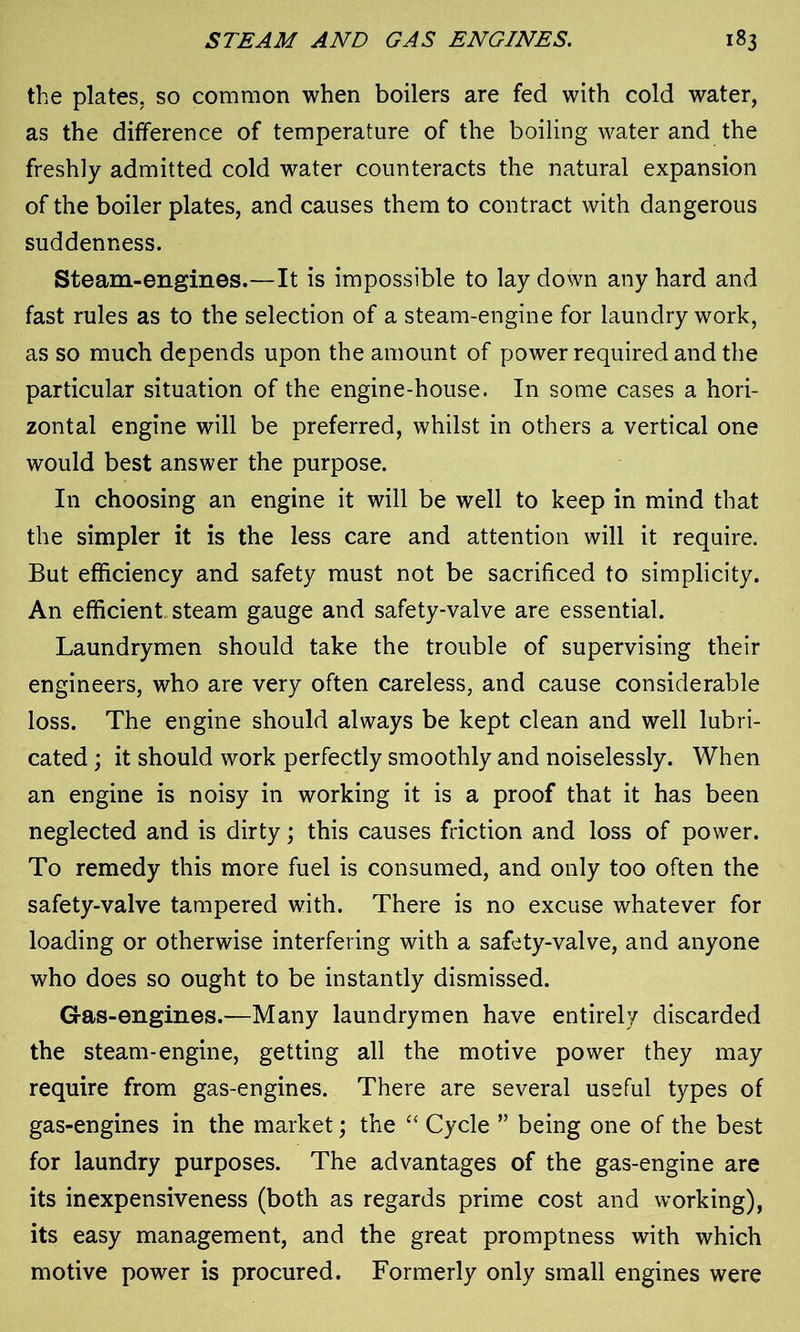 the plates, so common when boilers are fed with cold water, as the difference of temperature of the boiling water and the freshly admitted cold water counteracts the natural expansion of the boiler plates, and causes them to contract with dangerous suddenness. Steam-engines.—It is impossible to lay down any hard and fast rules as to the selection of a steam-engine for laundry work, as so much depends upon the amount of power required and the particular situation of the engine-house. In some cases a hori- zontal engine will be preferred, whilst in others a vertical one would best answer the purpose. In choosing an engine it will be well to keep in mind that the simpler it is the less care and attention will it require. But efficiency and safety must not be sacrificed to simplicity. An efficient steam gauge and safety-valve are essential. Laundrymen should take the trouble of supervising their engineers, who are very often careless, and cause considerable loss. The engine should always be kept clean and well lubri- cated ; it should work perfectly smoothly and noiselessly. When an engine is noisy in working it is a proof that it has been neglected and is dirty; this causes friction and loss of power. To remedy this more fuel is consumed, and only too often the safety-valve tampered with. There is no excuse whatever for loading or otherwise interfering with a safety-valve, and anyone who does so ought to be instantly dismissed. Gas-engines.—Many laundrymen have entirely discarded the steam-engine, getting all the motive power they may require from gas-engines. There are several useful types of gas-engines in the market; the “ Cycle ” being one of the best for laundry purposes. The advantages of the gas-engine are its inexpensiveness (both as regards prime cost and working), its easy management, and the great promptness with which motive power is procured. Formerly only small engines were