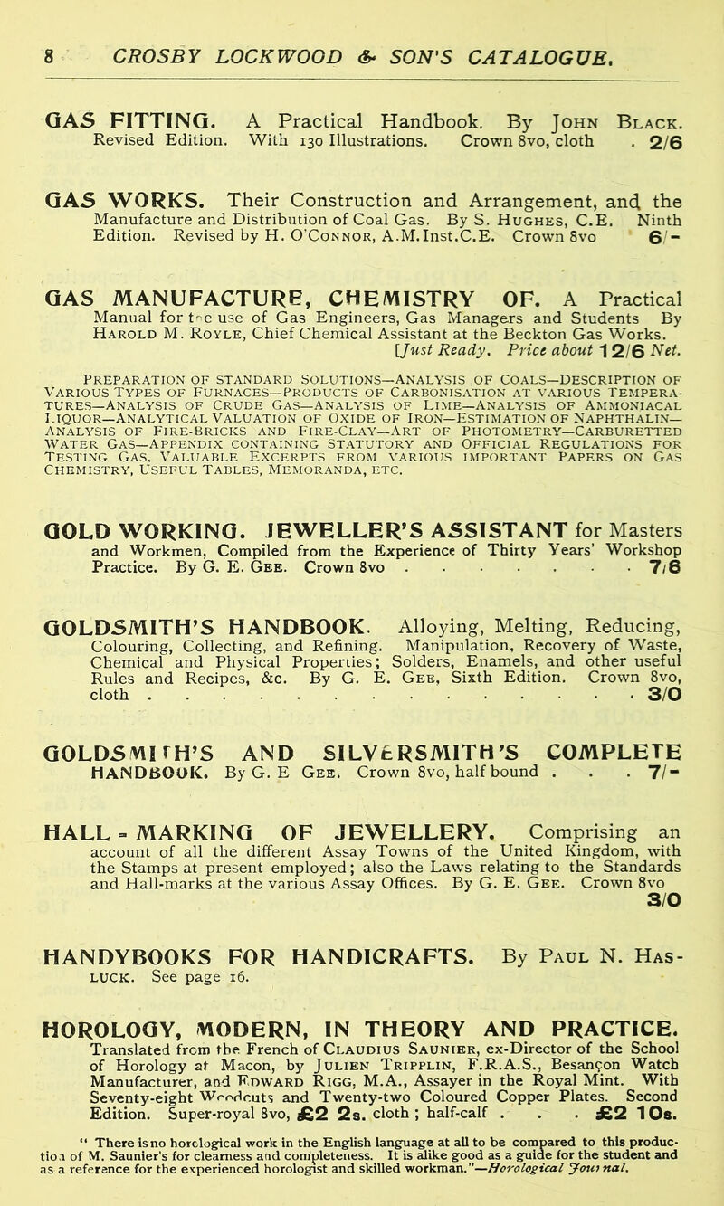 GAS FITTING. A Practical Handbook. By John Black. Revised Edition. With 130 Illustrations. Crown 8vo, cloth . 2/6 GAS WORKS. Their Construction and Arrangement, and the Manufacture and Distribution of Coal Gas. By S. Hughes, C.E. Ninth Edition. Revised by H. O'Connor, A.M.Inst.C.E. Crown 8vo 6/“ GAS MANUFACTURE, CHEMISTRY OF. A Practical Manual for De use of Gas Engineers, Gas Managers and Students By Harold M. Royle, Chief Chemical Assistant at the Beckton Gas Works. [Just Ready. Price about 1 2/6 Net. Preparation of standard Solutions—Analysis of coals—Description of Various Types of Furnaces—Products of Carbonisation at various tempera- tures—Analysis of Crude Gas—Analysis of Lime—analysis of Ammoniacal Liquor—Analytical Valuation of Oxide of Iron—Estimation of Naphthalin— Analysis of Fire-bricks and Fire-Clay—Art of Photometry—Carburetted water Gas—appendix containing Statutory and Official Regulations for Testing Gas, Valuable Excerpts from various important papers on Gas Chemistry^, Useful Tables, Memoranda, etc. GOLD WORKING. JEWELLER’S ASSISTANT for Masters and Workmen, Compiled from the Experience of Thirty Years’ Workshop Practice. By G. E. Gee. Crown 8vo 7/8 GOLDSMITH’S HANDBOOK. Alloying, Melting, Reducing, Colouring, Collecting, and Refining. Manipulation, Recovery of Waste, Chemical and Physical Properties; Solders, Enamels, and other useful Rules and Recipes, &c. By G. E. Gee, Sixth Edition. Crown 8vo, cloth 3/0 GOLDSMITH’S AND SILVERSMITH’S COMPLETE HANDBOOK. By G. E Gee. Crown 8vo, half bound . . . 7/ HALL = MARKING OF JEWELLERY. Comprising an account of all the different Assay Towns of the United Kingdom, with the Stamps at present employed; also the Laws relating to the Standards and Hall-marks at the various Assay Offices. By G. E. Gee. Crown 8vo HANDYBOOKS FOR HANDICRAFTS. By Paul N. Has- luck. See page 16. HOROLOGY, MODERN, IN THEORY AND PRACTICE. Translated from the French of Claudius Saunier, ex-Director of the School of Horology at Macon, by Julien Tripplin, F.R.A.S., Besamjon Watch Manufacturer, and Edward Rigg, M.A., Assayer in the Royal Mint. With Seventy-eight Woodcuts and Twenty-two Coloured Copper Plates. Second Edition. Super-royal 8vo, £2 2s. cloth ; half-calf . . . £2 10s. “ There Is no horclogical work in the English language at all to be compared to this produc- tioa of M. Saunier's for clearness and completeness. It is alike good as a guide for the student and as a reference for the experienced horologist and skilled workman.”—Horological Journal.