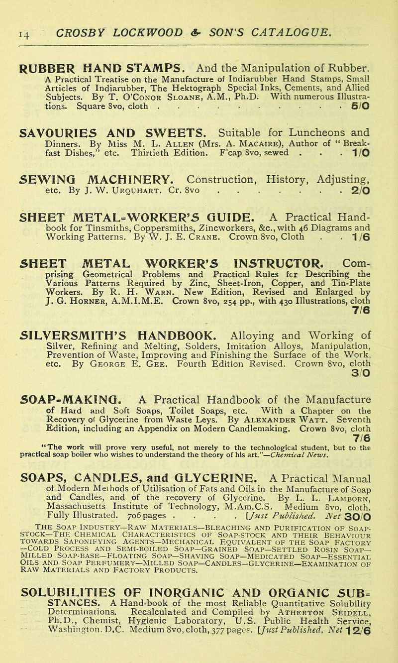 RUBBER HAND STAMPS. And the Manipulation of Rubber. A Practical Treatise on the Manufacture of Indiarubber Hand Stamps, Small Articles of Indiarubber, The Hektograph Special Inks, Cements, and Allied Subjects. By T. O’Conor Sloane, A.M., Ph.D. With numerous Illustra- tions. Square Svo, cloth 6/0 SAVOURIES AND SWEETS. Suitable for Luncheons and Dinners. By Miss M. L. Allen (Mrs. A. Macaire), Author of “ Break- fast Dishes,” etc. Thirtieth Edition. F’cap 8vo, sewed . . .1/0 SEWING MACHINERY. Construction, History, Adjusting, etc. By J. W. Urquhart. Cr. 8vo 2/0 SHEET METALWORKER'S GUIDE. A Practical Hand- book for Tinsmiths, Coppersmiths, Zincworkers, &c., with 46 Diagrams and Working Patterns. By W. J. E. Crane. Crown 8vo, Cloth . -1/6 SHEET METAL WORKER'S INSTRUCTOR. Com- prising Geometrical Problems and Practical Rules fcr Describing the Various Patterns Required by Zinc, Sheet-Iron, Copper, and Tin-Plate Workers. By R. H. Warn. New Edition, Revised and Enlarged by J. G. Horner, A.M.I.M.E. Crown Svo, 254 pp., with 430 Illustrations, cloth 7/6 SILVERSMITH’S HANDBOOK. Alloying and Working of Silver, Refining and Melting, Solders, Imitation Alloys, Manipulation, Prevention of Waste, Improving and Finishing the Surface of the Work, etc. By George E. Gee. Fourth Edition Revised. Crown 8vo, cloth 3 0 SOAP-MAKING. A Practical Handbook of the Manufacture of Hard and Soft Soaps, Toilet Soaps, etc. With a Chapter on the Recovery o! Glycerine from Waste Leys. By Alexander Watt. Seventh Edition, including an Appendix on Modern Candlemaking. Crown 8vo, cloth 7/6 “The work will prove very useful, not merely to the technological student, but to the practiced soap boiler who wishes to understand the theory of his art .—Chemical News. SOAPS, CANDLES, and GLYCERINE. A Practical Manual of Modern Methods of Utilisation of Fats and Oils in the Manufacture of Soap and Candles, and of the recovery of Glycerine. By L. L. Lamborn, Massachusetts Institute of Technology, M.Am.C.S. Medium 8vo, cloth. Fully Illustrated. 706 pages .... {Just Published. Net 30/0 The Soap Industry-Raw Materials—Bleaching and Purification of Soap- stock—The Chemical Characteristics of Soap-Stock and their Behaviour towards Saponifying Agents—Mechanical Equivalent of the Soap Factory —Cold Process and Semi-boiled Soap—Grained Soap—Settled Rosin Soap- Milled Soap-base—floating Soap—Shaving Soap—Medicated Soap—essential Oils and Soap Perfumery—Milled Soap—Candles—Glycerine—examination of Raw Materials and Factory Products. SOLUBILITIES OF INORGANIC AND ORGANIC SUB= STANCES. A Hand-book of the most Reliable Quantitative Solubility Determinations. Recalculated and Compiled by Atherton Seidell, Ph.D., Chemist, Hygienic Laboratory, U.S. Public Health Service, Washington. D.C. Medium 8vo, cloth, 377 pages. [Just Published, Net 1 2/6