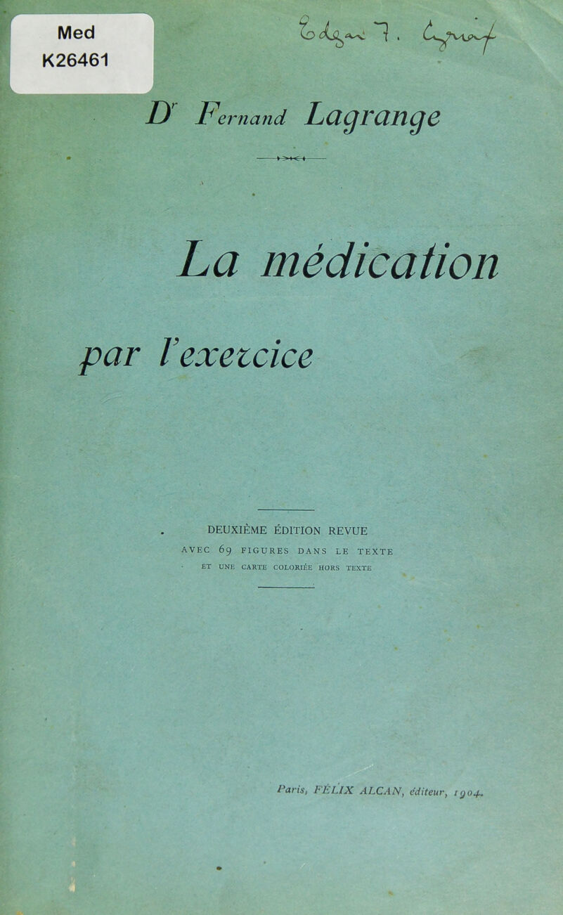D Fe, niand Lagrange ^ Med K26461 l / La médication par l’exetcice DEUXIÈME ÉDITION REVUE AVEC 69 FIGURES DANS LE TEXTE ET UNE CARTE COLORIÉE HORS TEXTE Paris, FÉLIX ALCAN, éditeur, kjo^