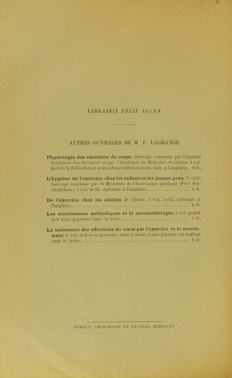 LIBRAIRIE FÉLIX ALCAN AUTRES OUVRAGES DE M. F. LAGRANGE Physiologie des exercices du corps. Ouvrage couronné par i’Institut Acailcinie des Sciences) et par l'Académie de Médecine. 8° édition. 1 vol. in-8 de la Bibliothèque scientifique internationale. Gart. à l'anglaise. 6 fr. L’hygiène de l'exercice chez les enfants et les jeunes gens. 7« édit. Ouvrage couronné par le Ministère de VInstruction publique (Prix liis- chofl’shein.) 1 vol. in-12, cartonné à l’anglaise 4 l'r. De l’exercice chez les adultes. 4° édition. 1 vol. in-12, cartonné à l’anglaise 4 fr. Les mouvements méthodiques et la mécanothérapie. 1 vol. grand in-8 avec gravures dans le texte 1 h'. Le traitement des affections du cœur par l’exercice et le mouve- ment. 1 vol. in-8 avec gravures dans le texte et une planclie en couleur dans le texte *‘'-