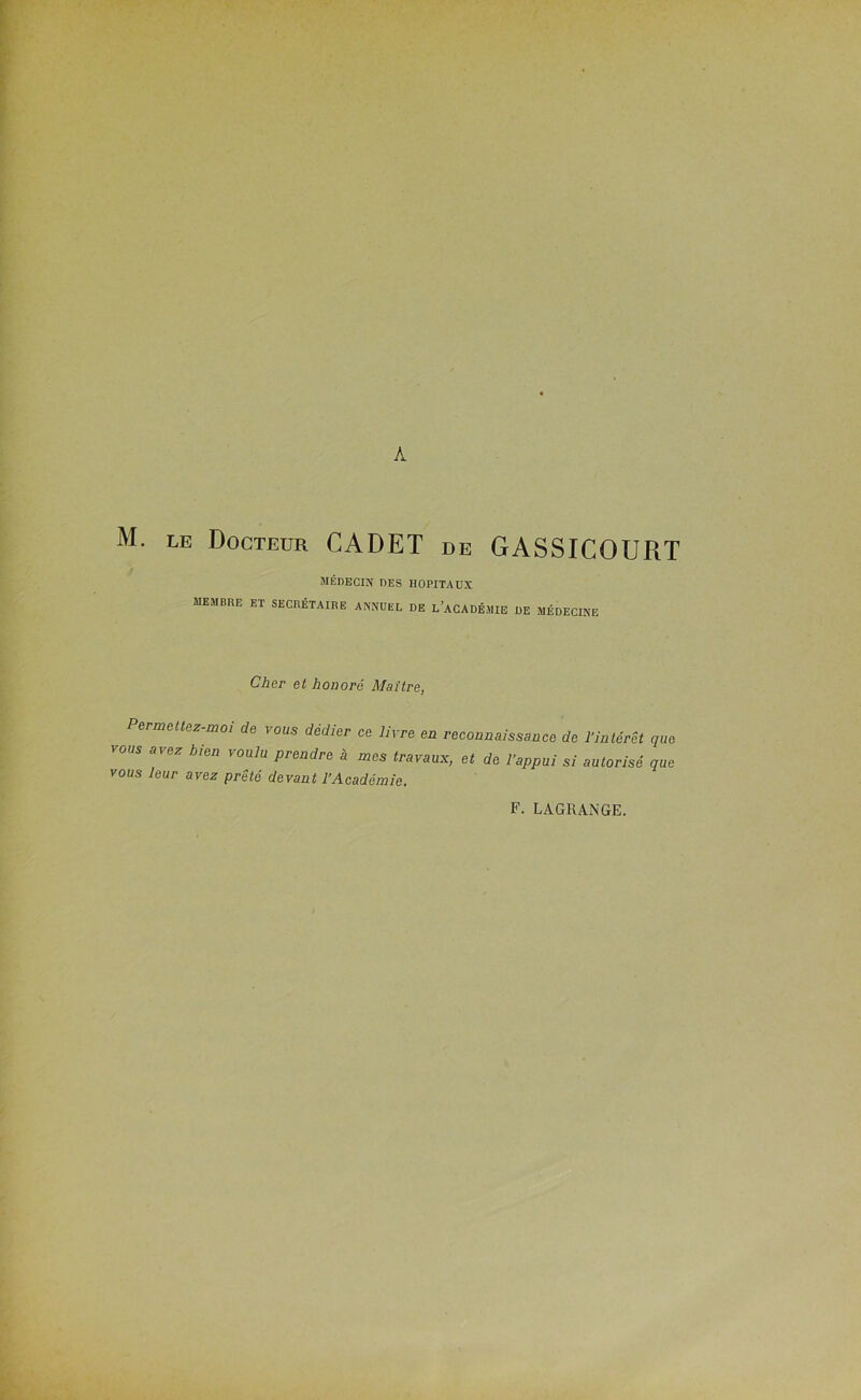 A M. LE Docteur CADET de GASSICOURT MÉDECIN DES HOPITAUX membre et secrétaire annuel de l’académie de médecine Cher et honoré Maître, Permettez-moi de vous dédier ce livre en reconnaissance de l’intérêt que vous avez bien voulu prendre à mes travaux, et de l’appui si autorisé que vous leur avez prêté devant l’Académie. F. LAGRANGE.