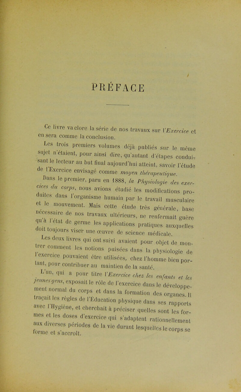 préface Ce livre va clore la série de nos Iravaiix sur VExercice et en sera comme la conclusion. Les trois premiers volumes déjà publiés sur le même sujet n’etaient, pour ainsi dire, qu’autant d'étapes condui- sant le lecteur au but lînal aujourd'hui atteint, savoir l’étude de 1 Exercice envisagé comme mo,/en therapauigue. Dans le premier, paru en 1888, la Physiologie des exer- cices du corps, nous avions étudié les modincations pro- dui es dans l’organisme humain par le travail musculaire et le mouvement. Mais cette étude très générale, base necessaire de nos travaux ultérieurs, ne renfermait guère qu a état de germe les applications pratiques auxquelles doit toujours viser une œuvre de science médicale Les deux livres qui ont suivi avaient pour objet de mon- lei comment les notions puisées dans la physiologie de exercice pouvaient être utilisées, chez l’homme bien poi- dni, pour contribuer au maintien de la santé. L’un, qui a pour titre VExercüe cher, les enfants et les lûmes gens, exposait le rôle de l’exercice dons le développe ment normal du corps et dans la l'ormation des orgaims II traçait les réglés de l’Éducation physique dans ses rapports avec I Hygiène, et cherchait à préciser quelles sont les fori mes et tes doses d’exercice qui s’adaptent rationnellement aux diverses périodes de la vie durant lesquelles le corps se forme et s’accroît.