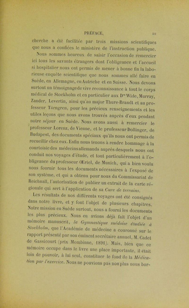 cherche a éLé facilitée par trois missions scientifiques que nous a confiées le ministère de l’instruction publique. Nous sommes heureux de saisir l’occasion de remercier ici tous les savants étrangers dont l’obligeance et l’accueil si hospitalier nous ont permis de mener à bonne fin la labo- rieuse enquête scientifique que nous sommes allé faire en Suède, en Allemagne, enAutriche et en Suisse. Nous devons surtout un témoignage de vive reconnaissance à tout le corps médical de Stockholm et.en particulier aux D'-^Wide, Murray, Zander, Levertin, ainsi qu’au major Thure-Brandt et au pro- fesseur lôrngren, pour les précieux renseignements et les utiles leçons que nous avons trouvés auprès d’eux pendant notre séjour en Suède. Nous avons aussi a remercier le professeur Lorenz, de Vienne, et le professeur Dollinger, de Budapest, des documents spéciaux qu’ils nous ont permis de lecueillir chez eux. Enfin nous tenons à rendre hommage à la courtoisie des médecins allemands auprès desquels nous ont conduit nos voyages d’étude, et tout particulièrement à l’o- bligeance du professeur QEriel, de Munich, qui a bien voulu nous fournir tous les documents nécessaires à l’exposé de son système, et qui a obtenu pour nous du Commissariat de Reichnall, l’autorisation de publier un extrait de la carte ré- gionale qui sert à l’application de sa Cure de terrains. Les résultats de nos différents voyages ont été consignés dans notre livre, et y font l’objet de plusieurs chapitres. Notre mission en Suède surtout, nous a fourni les documents les plus précieux. Nous en avions déjà fait l’objet d’un mémoire manuscrit, la Gymnastique suédoise étudiée à Stockholm, que l’Académie de médecine a couronné sur le rapport présenté par son éminent secrétaire annuel, M. Cadet de Gassicourt (prix Mombinne, 1891). Mais, bien que ce mémoire occupe dans le livre une place importante, il était loin de pouvoir, à lui seul, constituer le fond de la Médica- tion par l'exercice. Nous ne pouvions pas non plus nous bor-