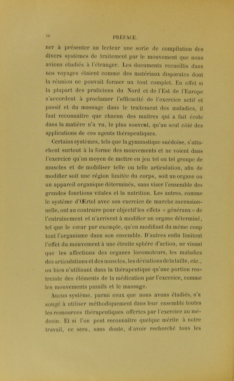 PUÉl-AGE. lier à présenter au leeteur une sorte de eompilation des divers systèmes de traitement par le mouvement que nous avions étudiés à l’étranger. Les documents recueillis dans nos voyages étaient comme des matériaux disparates dont la réunion ne pouvait former un tout complet. En ellét si la plupart des praticiens du Nord et de l’Est de l’Europe s’accordent à proclamer l’efficacité de l’exercice actif et passif et du massage dans le traitement des maladies, il faut reconnaître que chacun des maîtres qui a fait école dans la matière n’a vu, le plus souvent, qu’un seul coté des applications de ces agents thérapeutiques. Certains systèmes, tels que la gymnastique suédoise, s’atta- chent surtout à la forme des mouvements et ne voient dans l’exercice qu’un moyen de mettre en jeu tel ou tel groupe de muscles et de mobiliser telle ou telle articulation, afin de modifier soit une région limitée du corps, soit un organe ou un appareil organique déterminés, sans viser l’ensemble des grandes fonctions vitales et la nutrition. Les autres, comme le système d’Œrtel avec son exercice de marche ascension- nelle, ont au contraire pour objectif les effets « généraux» de l’entraînement et n’arrivent à modifier un organe déterminé, tel que le cœur par exemple, qu’en modifiant du même coup tout l’organisme dans son ensemble. D’autres enfin limitent l’effet du mouvement à une étroite sphère d’action, ne visant que les aflléctions des organes locomoteurs, les maladies des articulations et des muscles, les déviations delà taille, etc., ou bien n’utilisant dans la thérapeutique qu’une portion res- treinte des éléments de la médication par l’exercice, comme les mouvements passifs et le massage. .\ucun système, parmi ceux que nous avons étudiés, n’a songé à utiliser méthodiquement dans leur ensemble toutes les ressources thérapeutiques olfcrtes par l’exercice au mé- decin. Et si l’on peut reconnaître «luelque mérile à notre travail, ce sera, sans doute, d'avoir recherché tous les