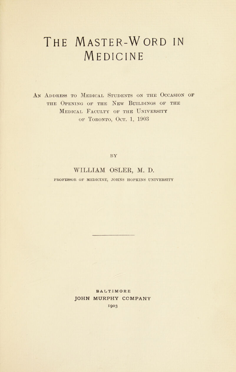 The Master-Word in Medicine An Address to Medical Students on the Occasion of THE Opening of the New Buildings of the Medical Faculty of the University OF Toronto, Oct. 1, 1903 BY MULL JAM OSLER, M. D. PROFESSOR OF MEDICINE, JOHNS HOPKINS UNIVERSITY BALTIMORE JOHN MURPHY COMPANY 1903