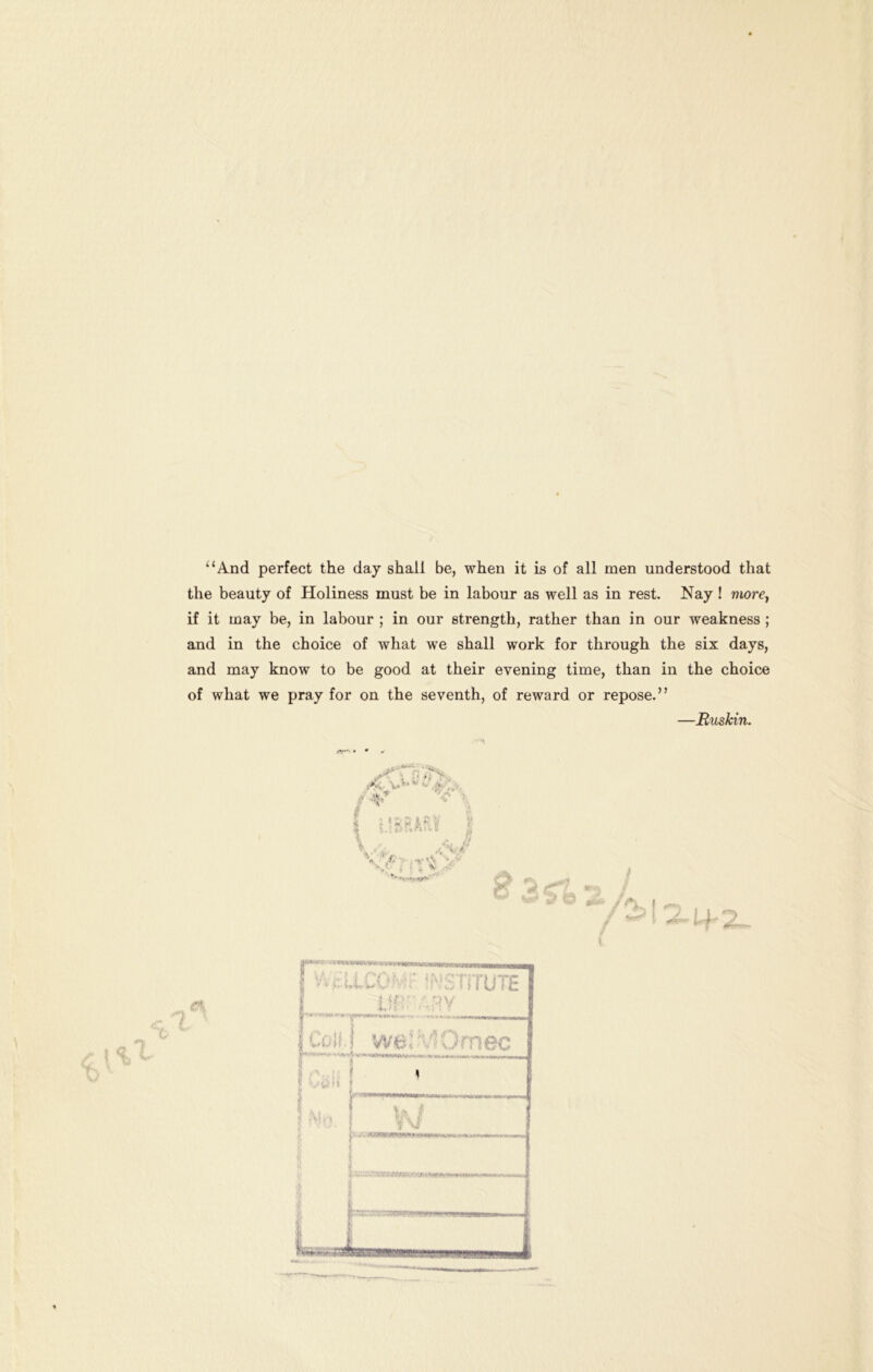 ^‘And perfect the day shall be, when it is of all men understood that the beauty of Holiness must be in labour as well as in rest. Nay ! wwrc, if it may be, in labour ; in our strength, rather than in our weakness ; and in the choice of what we shall work for through the six days, and may know to be good at their evening time, than in the choice of what we pray for on the seventh, of reward or repose.” —JRuskin. V-'