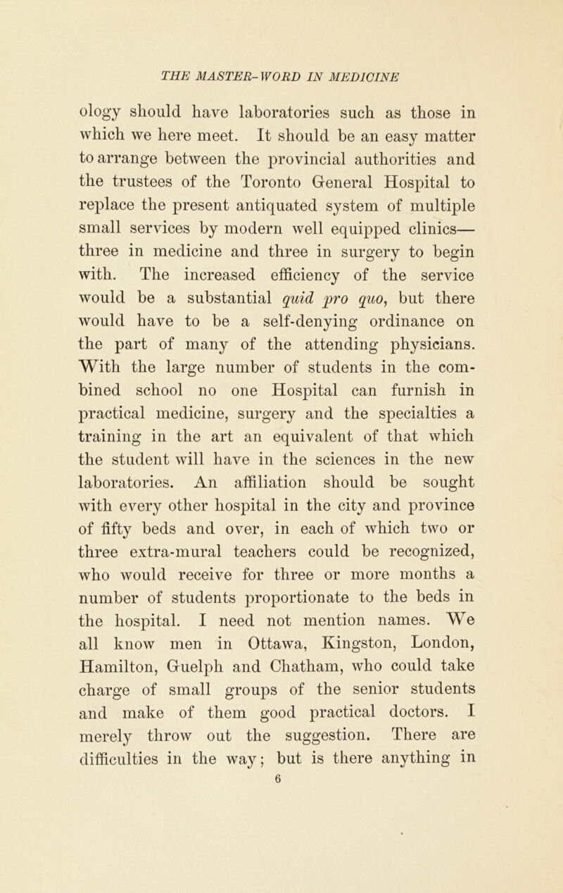 ology should have laboratories such as those in which we here meet. It should be an easy matter to arrange between the provincial authorities and the trustees of the Toronto General Hospital to replace the present antiquated system of multiple small services by modern well equipped clinics— three in medicine and three in surgery to begin with. The increased efficiency of the service would be a substantial quid pro quo^ but there would have to be a self-denying ordinance on the part of many of the attending physicians. With the large number of students in the com- bined school no one Hospital can furnish in practical medicine, surgery and the specialties a training in the art an equivalent of that which the student will have in the sciences in the new laboratories. An affiliation should be sought with every other hospital in the city and province of fifty beds and over, in each of which two or three extra-mural teachers could be recognized, who would receive for three or more months a number of students proportionate to the beds in the hospital. I need not mention names. We all know men in Ottawa, Kingston, London, Hamilton, Guelph and Chatham, who could take charge of small groups of the senior students and make of them good practical doctors. I merely throw out the suggestion. There are difficulties in the way; but is there anything in