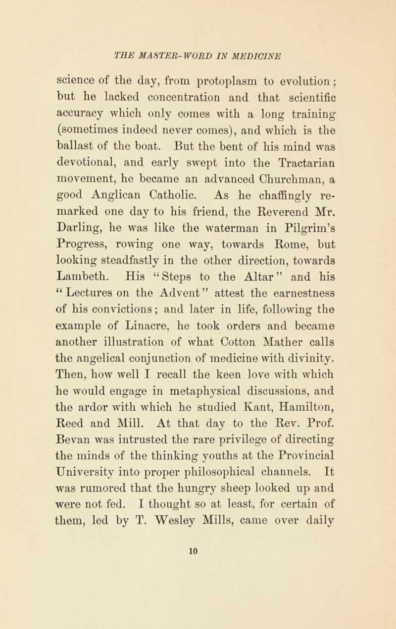 science of the day, from protoplasm to evolution; but he lacked concentration and that scientific accuracy which only comes with a long training (sometimes indeed never comes), and which is the ballast of the boat. But the bent of his mind was devotional, and early swept into the Tractarian movement, he became an advanced Churchman, a good Anglican Catholic. As he chaffingly re- marked one day to his friend, the Reverend Mr. Darling, he was like the waterman in Pilgrim’s Progress, rowing one way, towards Rome, but looking steadfastly in the other direction, towards Lambeth. His “ Steps to the Altar ” and his ‘‘Lectures on the Advent” attest the earnestness of his convictions; and later in life, following the example of Linacre, he took orders and became another illustration of what Cotton Mather calls the angelical conjunction of medicine with divinity. Then, how well I recall the keen love with which he would engage in metaphysical discussions, and the ardor with which he studied Kant, Hamilton, Reed and Mill. At that day to the Rev. Prof. Bevan was intrusted the rare privilege of directing the minds of the thinking youths at the Provincial University into proper philosophical channels. It was rumored that the hungry sheep looked up and were not fed. I thought so at least, for certain of them, led by T. Wesley Mills, came over daily