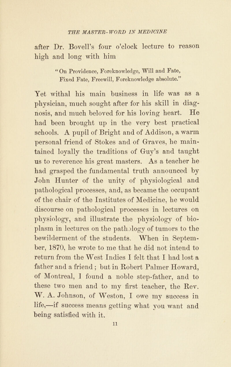 after Dr. Bovell’s four o’clock lecture to reason high and long with him ‘‘On Providence, Foreknowledge, Will and Fate, Fixed Fate, Freewill, Foreknowledge absolute.” Yet withal his main business in life was as a physician, much sought after for his skill in diag- nosis, and much beloved for his loving heart. He had been brought up in the very best practical schools. A pupil of Bright and of Addison, a warm personal friend of Stokes and of Graves, he main- tained loyally the traditions of Guy’s and taught us to reverence his great masters. As a teacher he had grasped the fundamental truth announced by John Hunter of the unity of physiological and pathological processes, and, as became the occupant of the chair of the Institutes of Medicine, he would discourse on pathological processes in lectures on physiology, and illustrate the physiology of bio- plasm in lectures on the pathology of tumors to the bewilderment of the students. When in Septem- ber, 1870, he wrote to me that he did not intend to return from the West Indies I felt that I had lost a father and a friend ; but in Robert Palmer Howard, of Montreal, I found a noble step-father, and to these two men and to my first teacher, the Rev. W. A. Johnson, of Weston, I owe mv success in life,—if success means getting what you want and being satisfied with it.