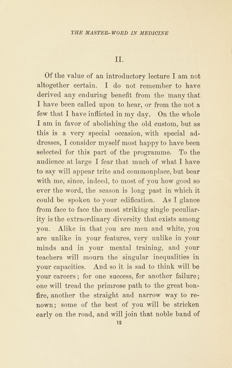 IL Of the value of an introductory lecture I am not altogether certain. I do not remember to have derived any enduring benefit from the many that I have been called upon to hear, or from the not a few that I have inflicted in my day. On the whole I am in favor of abolishing the old custom, but as this is a very special occasion, with special ad- dresses, I consider myself most happy to have been selected for this part of the programme. To the audience at large I fear that much of what I have to say will appear trite and commonplace, but bear with me, since, indeed, to most of you how good so ever the word, the season is long past in which it could be spoken to your edification. As I glance from face to face the most striking single peculiar- ity is the extraordinary diversity that exists among you. Alike in that you are men and white, you are unlike in your features, very unlike in your minds and in your mental training, and your teachers will mourn the singular inequalities in your capacities. And so it is sad to think will be your careers; for one success, for another failure; one will tread the primrose path to the great bon- fire, another the straight and narrow way to re- nown; some of the best of you will be stricken early on the road, and will join that noble band of