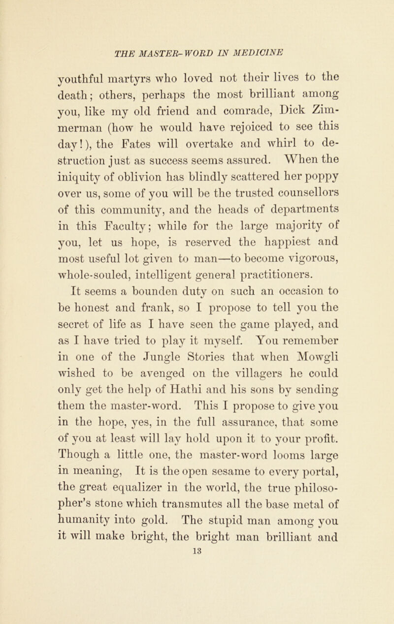 youthful martyrs who loved not their lives to the death; others, perhaps the most brilliant among you, like my old friend and comrade, Dick Zim- merman (how he would have rejoiced to see this day!), the Fates will overtake and whirl to de- struction just as success seems assured. When the iniquity of oblivion has blindly scattered her poppy over us, some of you will be the trusted counsellors of this community, and the heads of departments in this Faculty; while for the large majority of you, let us hope, is reserved the happiest and most useful lot given to man—to become vigorous, whole-souled, intelligent general practitioners. It seems a bounden dutv on such an occasion to c/ be honest and frank, so I propose to tell you the secret of life as I have seen the game played, and as I have tried to play it myself. You remember in one of the Jungle Stories that when Mowgli wished to be avenged on the villagers he could only get the help of Hathi and his sons by sending them the master-word. This I propose to give you in the hope, yes, in the full assurance, that some of you at least will lay hold upon it to your profit. Though a little one, the master-word looms large in meaning. It is the open sesame to every portal, the great equalizer in the world, the true philoso- pher’s stone which transmutes all the base metal of humanity into gold. The stupid man among you it will make bright, the bright man brilliant and