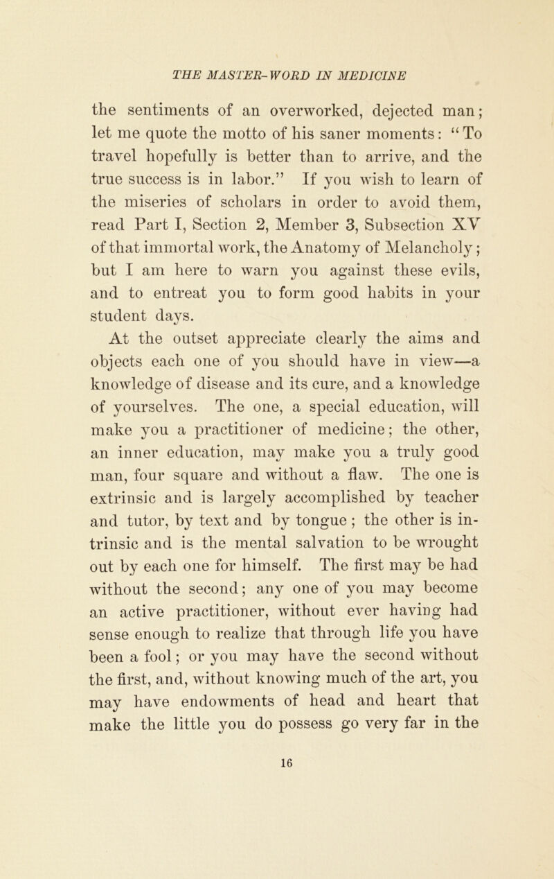 the sentiments of an overworked, dejected man; let me quote the motto of his saner moments: “ To travel hopefully is better than to arrive, and the true success is in labor.” If you wish to learn of the miseries of scholars in order to avoid them, read Part I, Section 2, Member 3, Subsection XV of that immortal work, the Anatomy of Melancholy; but I am here to warn you against these evils, and to entreat you to form good habits in your student days. At the outset appreciate clearly the aims and objects each one of you should have in view^—a knowledge of disease and its cure, and a knowledge of yourselves. The one, a special education, will make you a practitioner of medicine; the other, an inner education, may make you a truly good man, four square and without a flaw. The one is extrinsic and is largely accomplished by teacher and tutor, by text and by tongue ; the other is in- trinsic and is the mental salvation to be wrought out by each one for himself. The first may be had without the second; any one of you may become an active practitioner, without ever having had sense enough to realize that through life you have been a fool; or you may have the second without the first, and, without knowing much of the art, you may have endowments of head and heart that make the little you do possess go very far in the