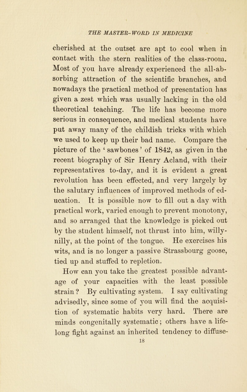 cherished at the outset are apt to cool when in contact with the stern realities of the class-room. Most of you have already experienced the all-ab- sorbing attraction of the scientific branches, and nowadays the practical method of presentation has given a zest which was usually lacking in the old theoretical teaching. The life has become more serious in consequence, and medical students have put away many of the childish tricks with which we used to keep up their bad name. Compare the picture of the ‘ sawbones ’ of 1842, as given in the recent biography of Sir Henry Acland, with their representatives to-day, and it is evident a great revolution has been effected, and very largely by the salutary influences of improved methods of ed- ucation. It is possible now to fill out a day with practical work, varied enough to prevent monotony, and so arranged that the knowledge is picked out by the student himself, not thrust into him, willy- nilly, at the point of the tongue. He exercises his wits, and is no longer a passive Strassbourg goose, tied up and stuffed to repletion. How can you take the greatest possible advant- age of your capacities with the least possible strain ? By cultivating system. I say cultivating advisedly, since some of you will find the acquisi- tion of systematic habits very hard. There are minds congenitally systematic; others have a life- long fight against an inherited tendency to diffuse-