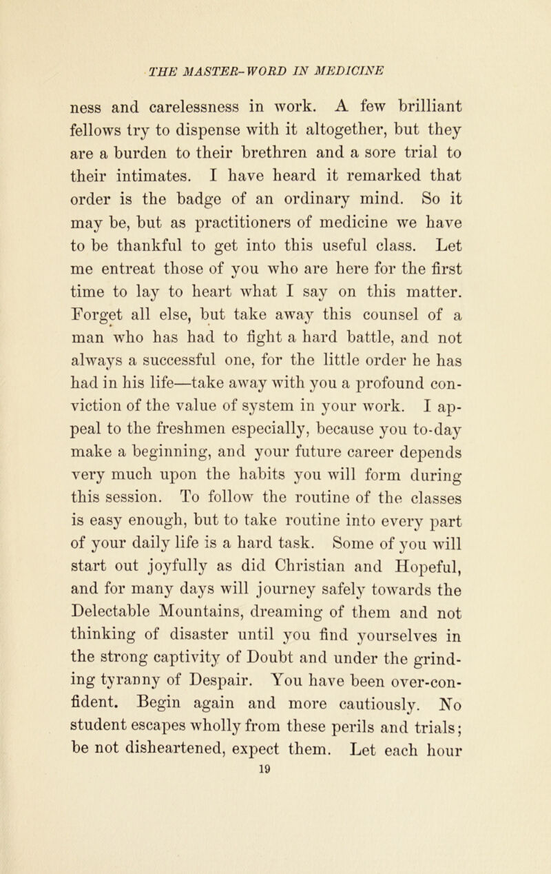 ness and carelessness in work. A few brilliant fellows try to dispense with it altogether, but they are a burden to their brethren and a sore trial to their intimates. I have heard it remarked that order is the badge of an ordinary mind. So it may be, but as practitioners of medicine we have to be thankful to get into this useful class. Let me entreat those of you who are here for the first time to lay to heart what I say on this matter. Forget all else, but take away this counsel of a man who has had to fight a hard battle, and not always a successful one, for the little order he has had in his life—take away with you a profound con- viction of the value of system in your work. I ap- peal to the freshmen especially, because you to-day make a beginning, and your future career depends very much upon the habits you will form during this session. To follow the routine of the classes is easy enough, but to take routine into every part of your daily life is a hard task. Some of you will start out joyfully as did Christian and Hopeful, and for many days will journey safely towards the Delectable Mountains, dreaming of them and not thinking of disaster until you find yourselves in the strong captivity of Doubt and under the grind- ing tyranny of Despair. You have been over-con- fident. Begin again and more cautiously. No student escapes wholly from these perils and trials; be not disheartened, expect them. Let each hour