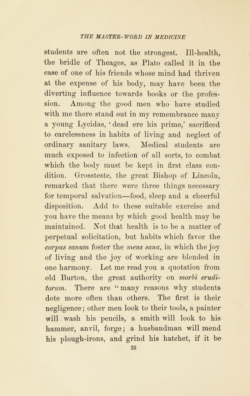 students are often not the strongest. Ill-health, the bridle of Theages, as Plato called it in the case of one of his friends whose mind had thriven at the expense of his body, may have been the diverting influence towards books or the profes- sion. Among the good men who have studied with me there stand out in my remembrance many a young Lycidas, ‘ dead ere his prime,’ sacrificed to carelessness in habits of living and neglect of ordinary sanitary laws. Medical students are much exposed to infection of all sorts, to combat which the body must be kept in first class con- dition. Grossteste, the great Bishop of Lincoln, remarked that there were three things necessary for temporal salvation—food, sleep and a cheerful disposition. Add to these suitable exercise and you have the means by which good health may be maintained. JMot that health is to be a matter of perpetual solicitation, but habits which favor the corpus sanum foster the mens sana, in which the joy of living and the joy of working are blended in one harmony. Let me read you a quotation from old Burton, the great authority on morhi erudi- torum. There are “ many reasons why students dote more often than others. The first is their negligence; other men look to their tools, a painter will, wash his pencils, a smith will look to his hammer, anvil, forge; a husbandman will mend his plough-irons, and grind his hatchet, if it be