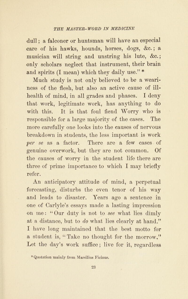 dull; a falconer or huntsman will have an especial care of his hawks, hounds, horses, dogs, &c.; a musician will string and unstring his lute, &c.; only scholars neglect that instrument, their brain and spirits (I mean) which they daily use.” * Much study is not only believed to be a weari- ness of the flesh, but also an active cause of ill- health of mind, in all grades and phases. I deny that work, legitimate work, has anything to do with this. It is that foul fiend Worry who is responsible for a large majority of the cases. The more carefully one looks into the causes of nervous breakdown in students, the less important is work 'per se as a factor. There are a few cases. of genuine overwork, but they are not common. Of the causes of worry in the student life there are three of prime importance to which I may briefly refer. An anticipatory attitude of mind, a perpetual forecasting, disturbs the even tenor of his way and leads to disaster. Years ago a sentence in one of Carlyle’s essays made a lasting impression on me: “Our duty is not to see what lies dimly at a distance, but to do what lies clearly at hand.” I have long maintained that the best motto for a student is, “ Take no thought for the morrow.” Let the day’s work suffice; live for it, regardless ^Quotation mainly from Marsilius Ficinus.