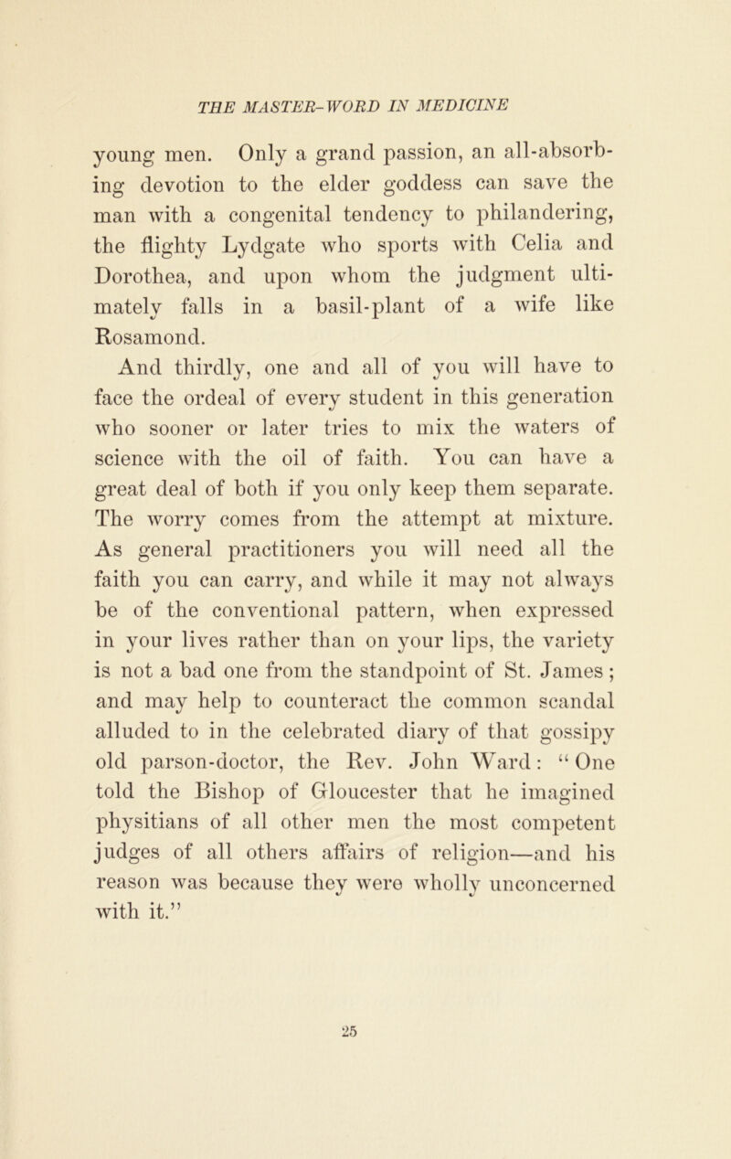 young men. Only a grand passion, an all-absorb- ing devotion to the elder goddess can save the man with a congenital tendency to philandering, the flighty Lydgate who sports with Celia and Dorothea, and upon whom the judgment ulti- mately falls in a basil-plant of a wife like Rosamond. And thirdly, one and all of you will have to face the ordeal of every student in this generation who sooner or later tries to mix the waters of science with the oil of faith. You can have a great deal of both if you only keep them separate. The worry comes from the attempt at mixture. As general practitioners you will need all the faith you can carry, and while it may not always be of the conventional pattern, when expressed in your lives rather than on your lips, the variety is not a bad one from the standpoint of St. James; and may help to counteract the common scandal alluded to in the celebrated diary of that gossipy old parson-doctor, the Rev. John Ward: “ One told the Bishop of Gloucester that he imagined physitians of all other men the most competent judges of all others affairs of religion—and his reason was because they were wholly unconcerned with it.”