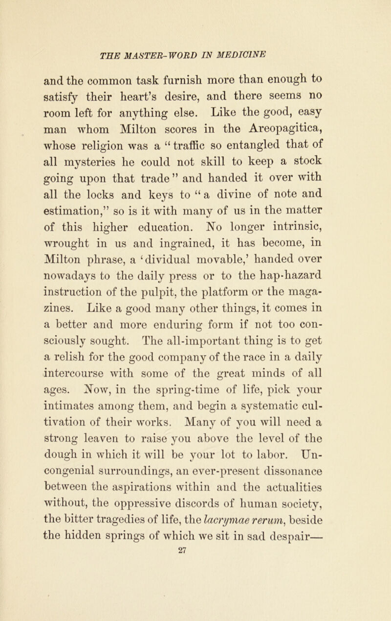 and the common task furnish more than enough to satisfy their heart’s desire, and there seems no room left for anything else. Like the good, easy man whom Milton scores in the Areopagitica, whose religion was a “ traffic so entangled that of all mysteries he could not skill to keep a stock going upon that trade ” and handed it over with all the locks and keys to a divine of note and estimation,” so is it with many of us in the matter of this higher education. No longer intrinsic, wrought in us and ingTained, it has become, in Milton phrase, a ^dividual movable,’ handed over nowadays to the daily press or to the hap-hazard instruction of the pulpit, the platform or the maga- zines. Like a good many other things, it comes in a better and more enduring form if not too con- sciously sought. The all-important thing is to get a relish for the good company of the race in a daily intercourse with some of the great minds of all ages. Now, in the spring-time of life, pick your intimates among them, and begin a systematic cul- tivation of their works. Many of you will need a strong leaven to raise you above the level of the dough in which it will be your lot to labor. Un- congenial surroundings, an ever-present dissonance between the aspirations within and the actualities without, the oppressive discords of human society, the bitter tragedies of life, the lacrymae rerum^ beside the hidden springs of which we sit in sad despair—