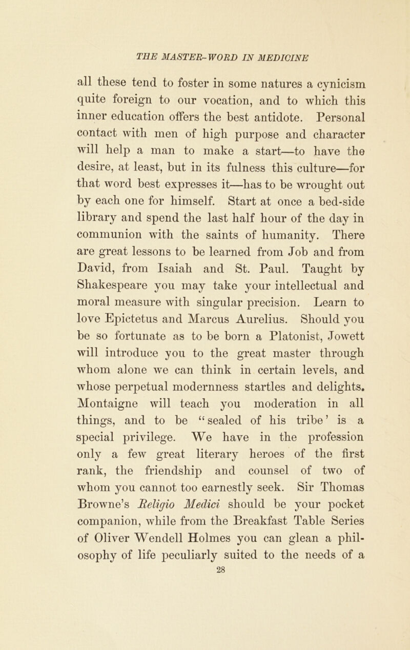 all these tend to foster in some natures a cynicism quite foreign to our vocation, and to which this inner education offers the best antidote. Personal contact with men of high purpose and character will help a man to make a start—to have the desire, at least, but in its fulness this culture—for that word best expresses it—has to be wrought out by each one for himself. Start at once a bed-side library and spend the last half hour of the day in communion with the saints of humanity. There are great lessons to be learned from Job and from David, from Isaiah and St. Paul. Taught by Shakespeare you may take your intellectual and moral measure with singular precision. Learn to love Epictetus and Marcus Aurelius. Should you be so fortunate as to be born a Platonist, Jow^ett will introduce you to the great master through whom alone we can think in certain levels, and whose perpetual modernness startles and delights. Montaigne will teach you moderation in all things, and to be “sealed of his tribe’ is a special privilege. We have in the profession only a few great literary heroes of the first rank, the friendship and counsel of two of whom you cannot too earnestly seek. Sir Thomas Browne’s Beligio Medici should be your pocket companion, while from the Breakfast Table Series of Oliver Wendell Holmes you can glean a phil- osophy of life peculiarly suited to the needs of a