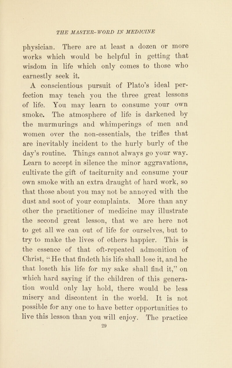 physician. There are at least a dozen or more works which would be helpful in getting that wisdom in life which only comes to those who earnestly seek ik A conscientious pursuit of Plato’s ideal per- fection may teach you the three great lessons of life. You may learn to consume your own smoke. The atmosphere of life is darkened by the murmurings and whimperings of men and women over the non-essentials, the trifles that are inevitably incident to the hurly burly of the day’s routine. Things cannot always go your way. Learn to accept in silence the minor aggravations, cultivate the gift of taciturnity and consume your own smoke with an extra draught of hard work, so that those about you may not be annoyed with the dust and soot of your complaints. More than any other the practitioner of medicine may illustrate the second great lesson, that we are here not to get all we can out of life for ourselves, but to try to make the lives of others happier. This is the essence of that oft-repeated admonition of Christ, “ He that findeth his life shall lose it, and he that loseth his life for my sake shall find it,” on which hard saying if the children of this genera- tion would only lay hold, there would be less misery and discontent in the world. It is not possible for any one to have better opportunities to live this lesson than you will enjoy. The practice