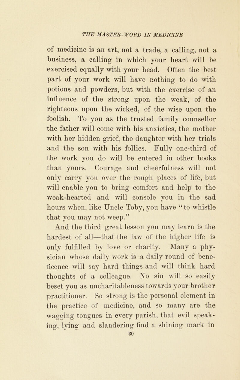 of medicine is an art, not a trade, a calling, not a business, a calling in which your heart will be exercised equally with your head. Often the best part of your work will have nothing to do with potions and powders, but with the exercise of an influence of the strong upon the weak, of the righteous upon the wicked, of the wise upon the foolish. To you as the trusted family counsellor the father will come with his anxieties, the mother with her hidden grief, the daughter with her trials and the son with his follies. Fully one-third of the work you do will be entered in other books than yours. Courage and cheerfulness will not only carry yon over the rough places of life, but will enable you to bring comfort and help to the weak-hearted and will console you in the sad hours when, like Uncle Toby, you have “to whistle that you may not weep.” And the third great lesson you may learn is the hardest of all—that the law of the higher life is only fulfilled by love or charity. Many a phy- sician whose daily work is a daily round of bene- ficence will say hard things and will think hard thoughts of a colleague. No sin will so easily beset you as uncharitableness towards your brother practitioner. So strong is the personal element in the practice of medicine, and so many are the wagging tongues in every parish, that evil speak- ing, lying and slandering find a shining mark in