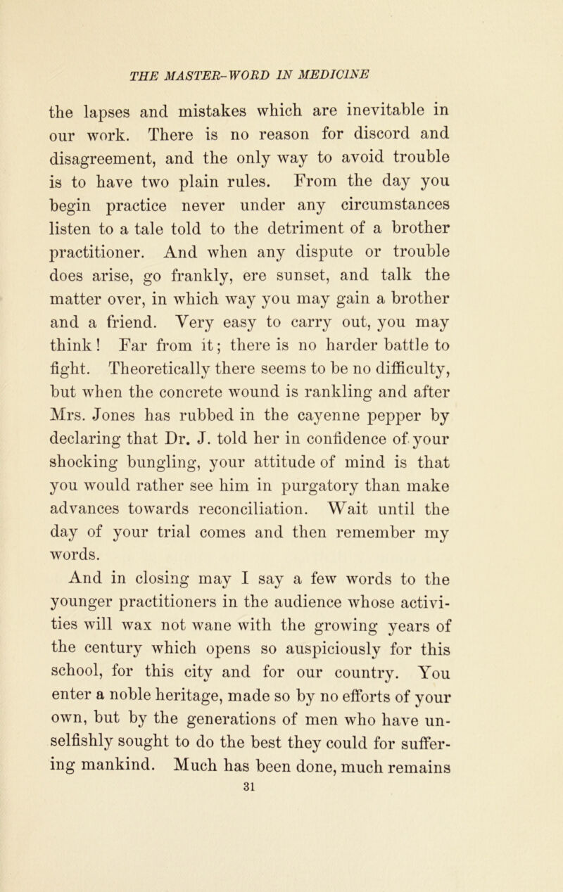 the lapses and mistakes which are inevitable in our work. There is no reason for discord and disagreement, and the only way to avoid trouble is to have two plain rules. From the day you begin practice never under any circumstances listen to a tale told to the detriment of a brother practitioner. And when any dispute or trouble does arise, go frankly, ere sunset, and talk the matter over, in which way you may gain a brother and a friend. Very easy to carry out, you may think ! Far from it; there is no harder battle to fight. Theoretically there seems to be no difficulty, but when the concrete wound is rankling and after Mrs. Jones has rubbed in the cayenne pepper by declaring that Dr. J. told her in confidence of your shocking bungling, your attitude of mind is that you would rather see him in purgatory than make advances towards reconciliation. Wait until the day of your trial comes and then remember my words. And in closing may I say a few words to the younger practitioners in the audience whose activi- ties will wax not wane with the growing years of the century which opens so auspiciously for this school, for this city and for our country. You enter a noble heritage, made so by no efforts of your own, but by the generations of men who have un- selfishly sought to do the best they could for suffer- ing mankind. Much has been done, much remains