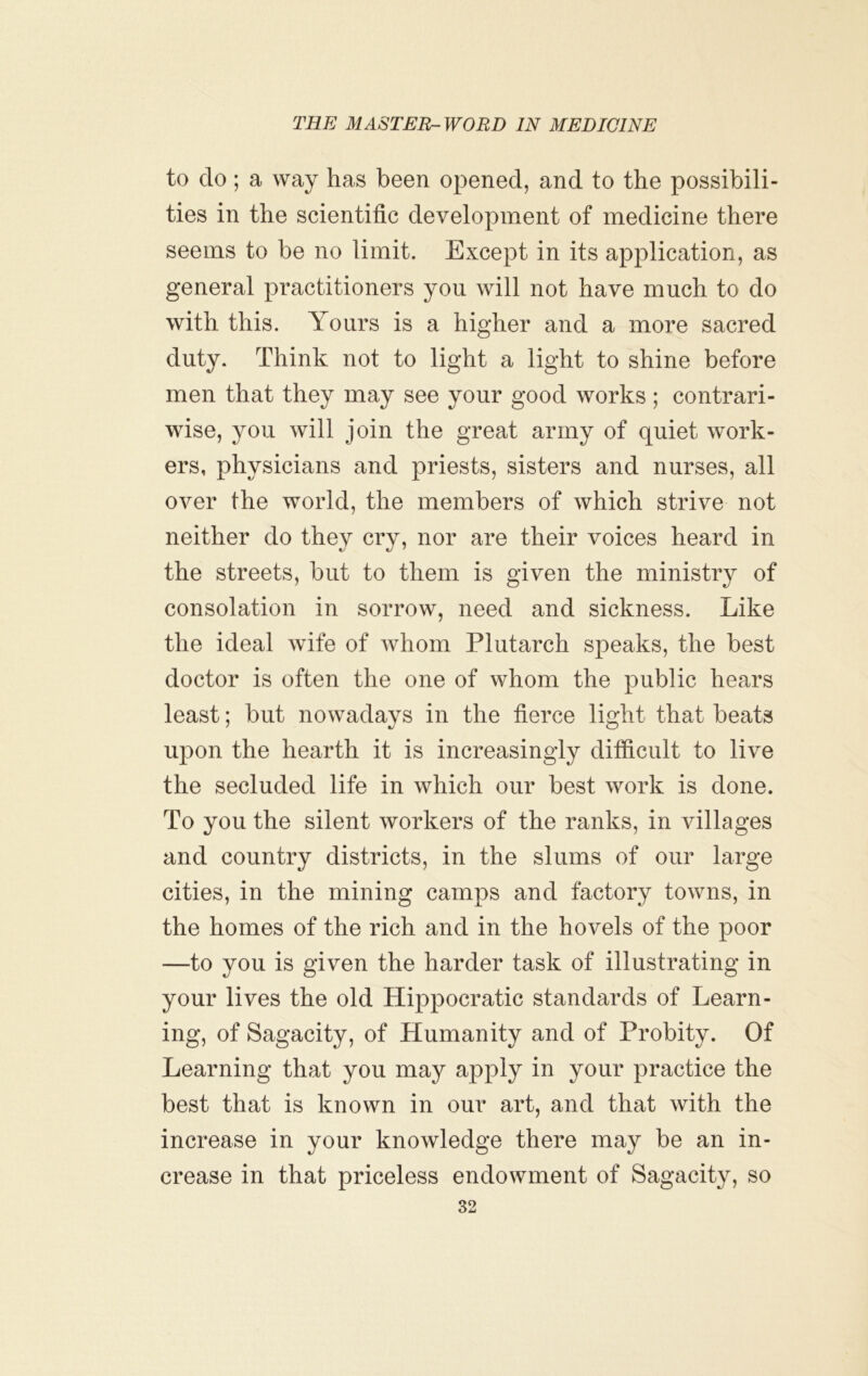 to do; a way has been opened, and to the possibili- ties in the scientific development of medicine there seems to be no limit. Except in its application, as general practitioners you will not have much to do with this. Yours is a higher and a more sacred duty. Think not to light a light to shine before men that they may see your good works ; contrari- wise, you will join the great army of quiet work- ers, physicians and priests, sisters and nurses, all over the world, the members of which strive not neither do they cry, nor are their voices heard in the streets, but to them is given the ministry of consolation in sorrow, need and sickness. Like the ideal wife of whom Plutarch speaks, the best doctor is often the one of whom the public hears least; but nowadays in the fierce light that beats upon the hearth it is increasingly difficult to live the secluded life in which our best work is done. To you the silent workers of the ranks, in villages and country districts, in the slums of our large cities, in the mining camps and factory towns, in the homes of the rich and in the hovels of the poor —to you is given the harder task of illustrating in your lives the old Hippocratic standards of Learn- ing, of Sagacity, of Humanity and of Probity. Of Learning that you may apply in your practice the best that is known in our art, and that with the increase in your knowledge there may be an in- crease in that priceless endowment of Sagacity, so