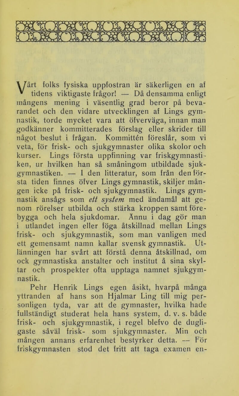 3or mrsHMim \ Tart folks fysiska uppfostran är säkerligen en af * tidens viktigaste frågor! — Då densamma enligt mångens mening i väsentlig grad beror på beva- randet och den vidare utvecklingen af Lings gym- nastik, torde mycket vara att öfverväga, innan man godkänner kommitterades förslag eller skrider till något beslut i frågan. Kommittén föreslår, som vi veta, för frisk- och sjukgymnaster olika skolor och kurser. Lings första uppfinning var friskgymnasti- ken, ur hvilken han så småningom utbildade sjuk- gymnastiken. — I den litteratur, som från den för- sta tiden finnes öfver Lings gymnastik, skiljer mån- gen icke på frisk- och sjukgymnastik. Lings gym- nastik ansågs som ett system med ändamål att ge- nom rörelser utbilda och stärka kroppen samt före- bygga och hela sjukdomar. Ännu i dag gör man i utlandet ingen eller föga åtskillnad mellan Lings frisk- och sjukgymnastik, som man vanligen med ett gemensamt namn kallar svensk gymnastik. Ut- länningen har svårt att förstå denna åtskillnad, om ock gymnastiska anstalter och institut å sina skyl- tar och prospekter ofta upptaga namnet sjukgym- nastik. Pehr Henrik Lings egen åsikt, hvarpå många yttranden af hans son Hjalmar Ling till mig per- sonligen tyda, var att de gymnaster, hvilka hade fullständigt studerat hela hans system, d. v. s. både frisk- och sjukgymnastik, i regel blefvo de dugli- gaste såväl frisk- som sjukgymnaster. Min och mången annans erfarenhet bestyrker detta. — För friskgymnasten stod det fritt att taga examen en-