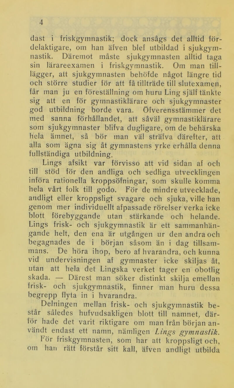 dast i friskgymnastik; dock ansågs det alltid för- delaktigare, om han äfven blef utbildad i sjukgym- nastik. Däremot måste sjukgymnasten alltid taga sin lärareexamen i friskgymnastik. Om man till- lägger, att sjukgymnasten behöfde något längre tid och större studier för att få tillträde till slutexamen, får man ju en föreställning om huru Ling själf tänkte sig att en för gymnastiklärare och sjukgymnaster god utbildning borde vara. öfverensstämmer det med sanna förhållandet, att såväl gymnastiklärare som sjukgymnaster blifva dugligare, om de behärska hela ämnet, så bör man väl sträfva därefter, att alla som ägna sig åt gymnastens yrke erhålla denna fullständiga utbildning. Lings afsikt var förvisso att vid sidan af och till stöd för den andliga och sedliga utvecklingen införa rationella kroppsöfningar, som skulle komma hela vårt folk till godo. För de mindre utvecklade, andligt eller kroppsligt svagare och sjuka, ville han genom mer individuellt afpassade rörelser verka icke blott förebyggande utan stärkande och helande. Lings frisk- och sjukgymnastik är ett sammanhän- gande helt, den ena är utgången ur den andra och begagnades de i början såsom än i dag tillsam- mans. De höra ihop, bero af hvarandra, och kunna vid undervisningen af gymnaster icke skiljas åt, utan att hela det Lingska verket tager en obotlig skada. — Därest man söker distinkt skilja emellan frisk- och sjukgymnastik, finner man huru dessa begrepp flyta in i hvarandra. Delningen mellan frisk- och sjukgymnastik be- står således hufvudsakligen blott till namnet, där- för hade det varit riktigare om man från början an- vändt endast ett namn, nämligen Lings gymnastik. För friskgymnasten, som har att kroppsligt och, om han rätt förstår sitt kall, äfven andligt utbilda