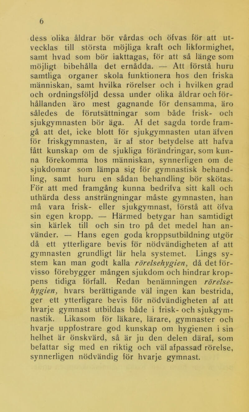 dess olika åldrar bör vårdas och öfvas för att ut- vecklas till största möjliga kraft och likformighet, samt hvad som bör iakttagas, för att så länge som möjligt bibehålla det ernådda. — Att förstå huru samtliga organer skola funktionera hos den friska människan, samt hvilka rörelser och i hviiken grad och ordningsföljd dessa under olika åldrar och för- hållanden äro mest gagnande för densamma, äro således de förutsättningar som både frisk- och sjukgymnasten bör äga. Af det sagda torde fram- gå att det, icke blott för sjukgymnasten utan äfven för friskgymnasten, är af stor betydelse att hafva fått kunskap om de sjukliga förändringar, som kun- na förekomma hos människan, synnerligen om de sjukdomar som lämpa sig för gymnastisk behand- ling, samt huru en sådan behandling bör skötas. För att med framgång kunna bedrifva sitt kall och uthärda dess ansträngningar måste gymnasten, han må vara frisk- eller sjukgymnast, förstå att öfva sin egen kropp. — Härmed betygar han samtidigt sin kärlek till och sin tro på det medel han an- vänder. — Hans egen goda kroppsutbildning utgör då ett ytterligare bevis för nödvändigheten af att gymnasten grundligt lär hela systemet. Lings sy- stem kan man godt kalla rörelsehygien, då det för- visso förebygger mången sjukdom och hindrar krop- pens tidiga förfall. Redan benämningen rörelse- hygien, hvars berättigande väl ingen kan bestrida, ger ett ytterligare bevis för nödvändigheten af att hvarje gymnast utbildas både i frisk- och sjukgym- nastik. Likasom för läkare, lärare, gymnaster och hvarje uppfostrare god kunskap om hygienen i sin helhet är önskvärd, så är ju den delen däraf, som befattar sig med en riktig och väl afpassad rörelse, synnerligen nödvändig för hvarje gymnast.