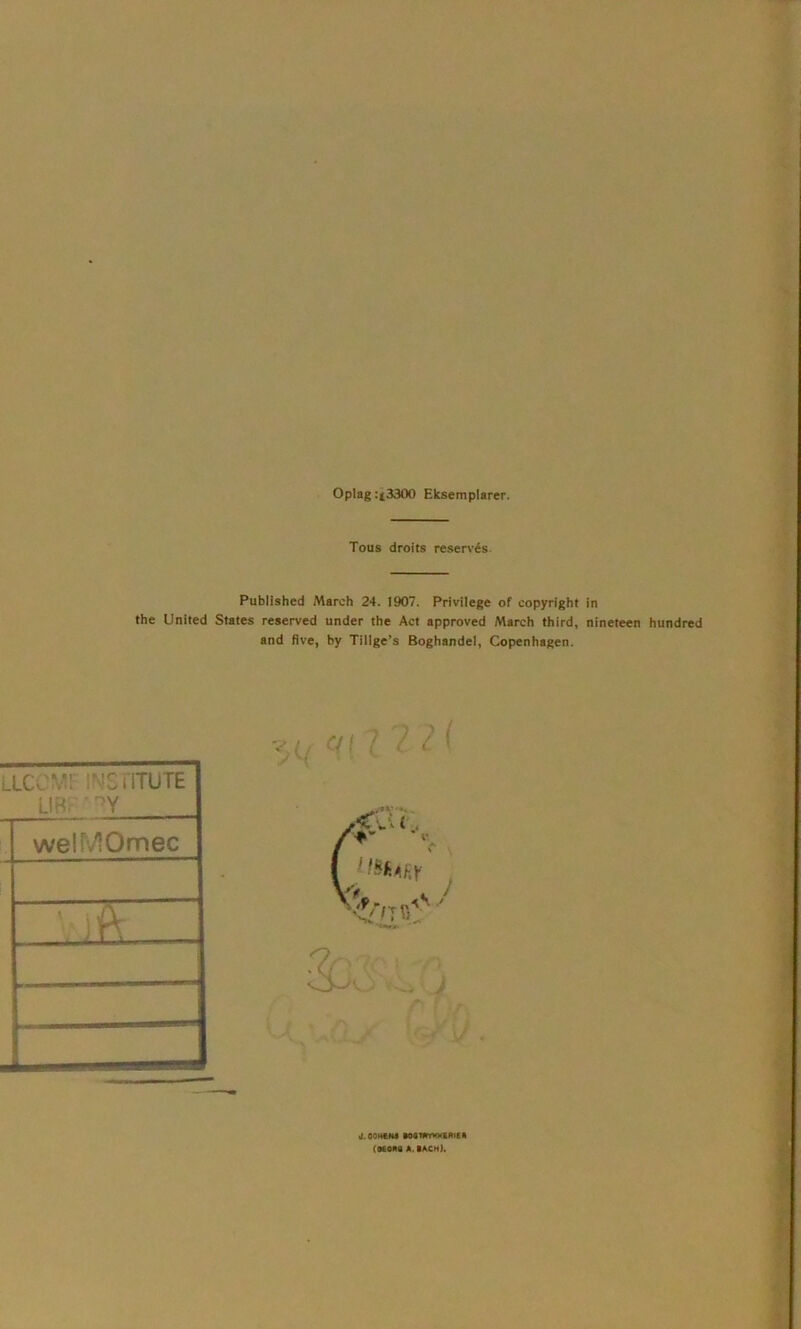 Oplag :(3300 Eksemplarer. Tous droits reservés. Published March 24. 1907. Privilege of copyright in the United States reserved under the Act approved March third, nineteen hundred and flve, by Tillge’s Boghandel, Copenhagen. LLCCMFINSnTUTE Li Ri-' ’ '’Y welMOmec B 'TTT* d.OOHCM ■OSmYMKfiRlEK (aEOna A. lACH),