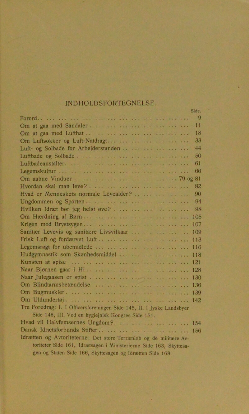 INDHOLDSFORTEGNELSE. Side. Forord 9 Om at gaa med Sandaler 11 Om at gaa med Lufthat 18 Om Luftsokker og Luft-Natdragt 33 Luft- og Solbade for Arbejderstanden 44 Luftbade og Solbade 50 Luftbadeanstalter 61 Legemskultur 66 Om aabne Vinduer 79 og 81 Hvordan skal man leve? 82 Hvad er Menneskets normale Levealder? 90 Ungdommen og Sporten 94 Hvilken Idræt bør jeg helst øve? 98 Om Hærdning af Børn 105 Krigen mod Brystsygen 107 Sanitær Levevis og sanitære Livsvilkaar 109 Frisk Luft og fordærvet Luft 113 Legemsrøgt for ubemidlede 116 Hudgymnastik som Skønhedsmiddel 118 Kunsten at spise 121 Naar Bjørnen gaar i Hi 128 Naar Julegaasen er spist 130 Om Blindtarmsbetændelse 136 Om Bugmuskler 139 Om Uldundertøj 142 Tre Foredrag: I. 1 Officersforeningen Side 145, II. I Jyske Landsbyer Side 148, III. V'ed en hygiejnisk Kongres Side 151. Hvad vil Halvfemsernes Ungdom? 154 Dansk Idrætsforbunds Stifter 150 Idrætten og Avtoriteterne: Det store Terrænlob og de militære Av- toriteter Side 161, Idrætsagen i Ministerierne Side 163, Skyttesa- gen og Staten Side 166, Skyttesagen og Idrætten Side 168