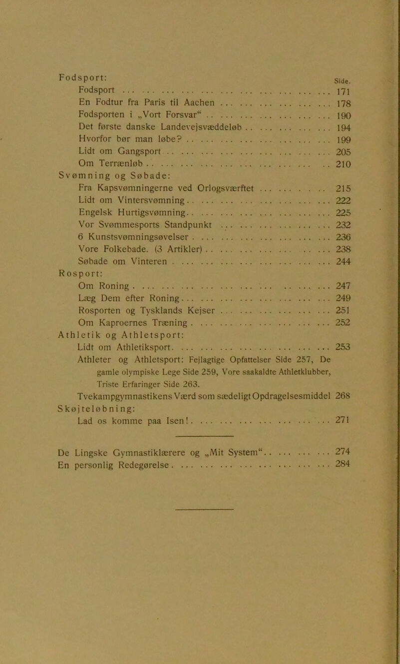 Fodsport: Side. Fodsport 171 En Fodtur fra Paris til Aachen 178 Fodsporten i „Vort Forsvar 190 Det første danske Landevejsvæddeløb 194 Hvorfor bør man løbe? 199 Lidt om Gangsport 205 Om Terrænløb 210 Svømning og Søbade: Fra Kapsvømningerne ved Orlogsværftet 215 Lidt om Vintersvømning 222 Engelsk Hurtigsvømning 225 Vor Svømmesports Standpunkt 232 6 Kunstsvømningsøvelser 236 Vore Folkebade. (3 Artikler) 238 Søbade om Vinteren 244 R o s p o r t: Om Roning 247 Læg Dem efter Roning 249 Rosporten og Tysklands Kejser 251 Om Kaproernes Træning 252 Athletik og Athletsport: Lidt om Athletiksport 253 Athleter og Athletsport: Fejlagtige Opfattelser Side 257, De gamle olympiske Lege Side 259, Vore saakaldte Athletklubber, Triste Erfaringer Side 263. Tvekampg>'mnastikens Værd som sædeligt Opdragelsesmiddel 268 Skøjteløbning: Lad os komme paa Isen! 271 De Lingske Gymnastiklærere og „Mit System 274 En personlig Redegørelse 284