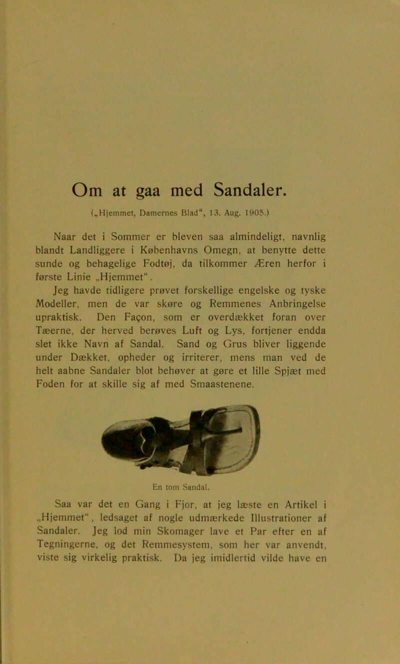 Om at gaa med Sandaler. („Hjemmet, Damernes Blad“, 13. Aug. 1905.) Naar det i Sommer er bleven saa almindeligt, navnlig blandt Landliggere i Københavns Omegn, at benytte dette sunde og behagelige Fodtøj, da tilkommer Æren herfor i første Linie „Hjemmet“. Jeg havde tidligere prøvet forskellige engelske og tyske Modeller, men de var skøre og Remmenes Anbringelse upraktisk. Den Fagon, som er overdækket foran over Tæerne, der herved berøves Luft og Lys, fortjener endda slet ikke Navn af Sandal. Sand og Grus bliver liggende under Dækket, opheder og irriterer, mens man ved de helt aabne Sandaler blot behøver at gøre et lille Spjæt med Foden for at skille sig af med Smaastenene. En tom Sandal. Saa var det en Gang i Fjor, at jeg læste en Artikel i „Hjemmet, ledsaget af nogle udmærkede Illustrationer af Sandaler. Jeg lod min Skomager lave et Par efter en af Tegningerne, og det Remmesystem, som her var anvendt, viste sig virkelig praktisk. Da jeg imidlertid vilde have en