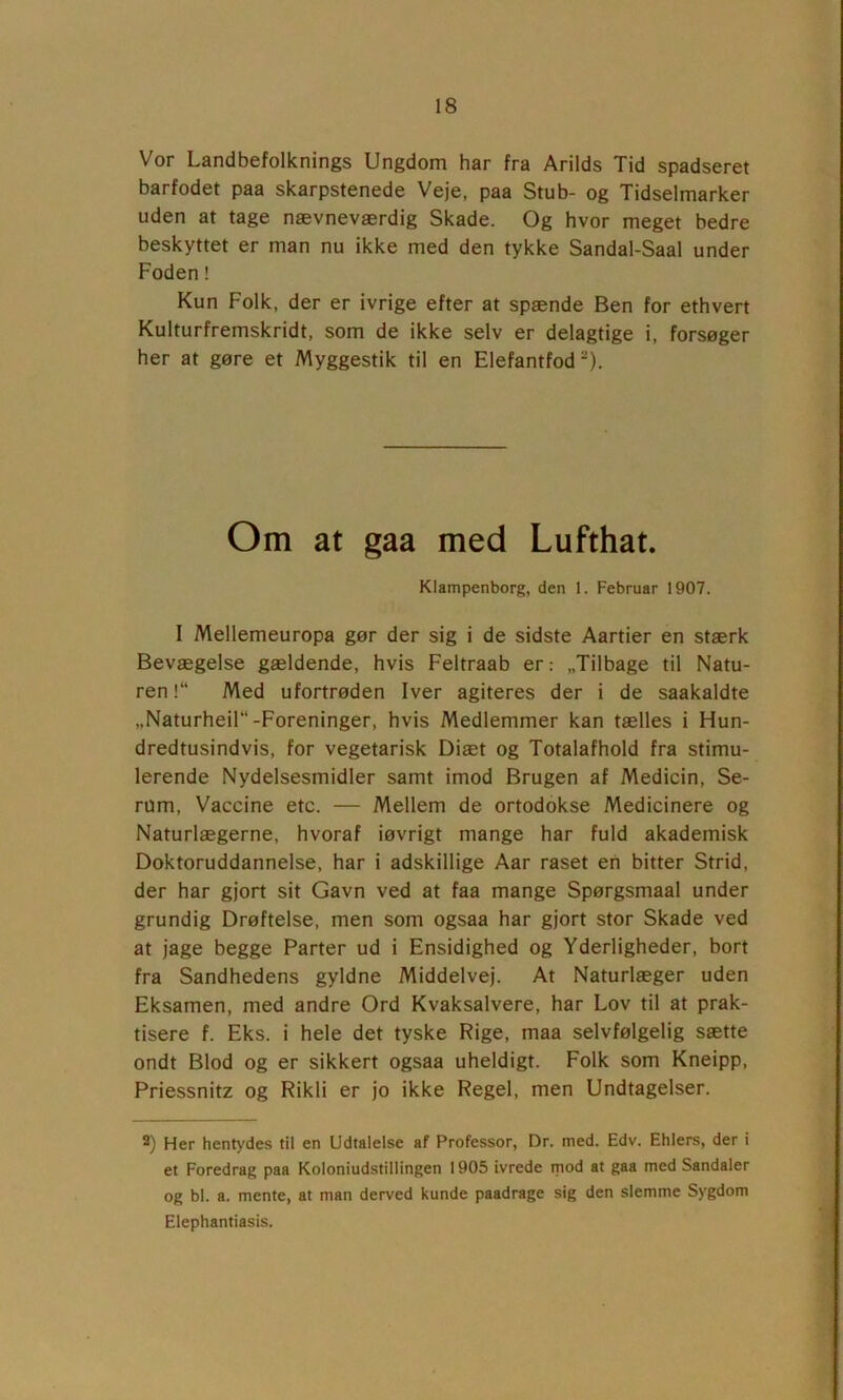 Vor Landbefolknings Ungdom har fra Arilds Tid spadseret barfodet paa skarpstenede Veje, paa Stub- og Tidselmarker uden at tage nævneværdig Skade. Og hvor meget bedre beskyttet er man nu ikke med den tykke Sandal-Saal under Foden! Kun Folk, der er ivrige efter at spænde Ben for ethvert Kulturfremskridt, som de ikke selv er delagtige i, forsøger her at gøre et Myggestik til en Elefantfod *), Om at gaa med Lufthat. Klampenborg, den 1. Februar 1907. I Mellemeuropa gør der sig i de sidste Aartier en stærk Bevægelse gældende, hvis Feltraab er: „Tilbage til Natu- ren!“ Med ufortrøden Iver agiteres der i de saakaldte „Naturheir*-Foreninger, hvis Medlemmer kan tælles i Hun- dredtusindvis, for vegetarisk Diæt og Totalafhold fra stimu- lerende Nydelsesmidler samt imod Brugen af Medicin, Se- rum, Vaccine etc. — Mellem de ortodokse Medicinere og Naturlægerne, hvoraf iøvrigt mange har fuld akademisk Doktoruddannelse, har i adskillige Aar raset en bitter Strid, der har gjort sit Gavn ved at faa mange Spørgsmaal under grundig Drøftelse, men som ogsaa har gjort stor Skade ved at jage begge Parter ud i Ensidighed og Yderligheder, bort fra Sandhedens gyldne Middelvej. At Naturlæger uden Eksamen, med andre Ord Kvaksalvere, har Lov til at prak- tisere f. Eks. i hele det tyske Rige, maa selvfølgelig sætte ondt Blod og er sikkert ogsaa uheldigt. Folk som Kneipp, Priessnitz og Rikli er jo ikke Regel, men Undtagelser. 2) Her hentydes til en Udtalelse af Professor, Dr. med. Edv. Ehlers, der i et Foredrag paa Koloniudstillingen 1905 ivrede mod at gaa med Sandaler og bl. a. mente, at man derved kunde paadrage sig den slemme Sygdom Elephantiasis.