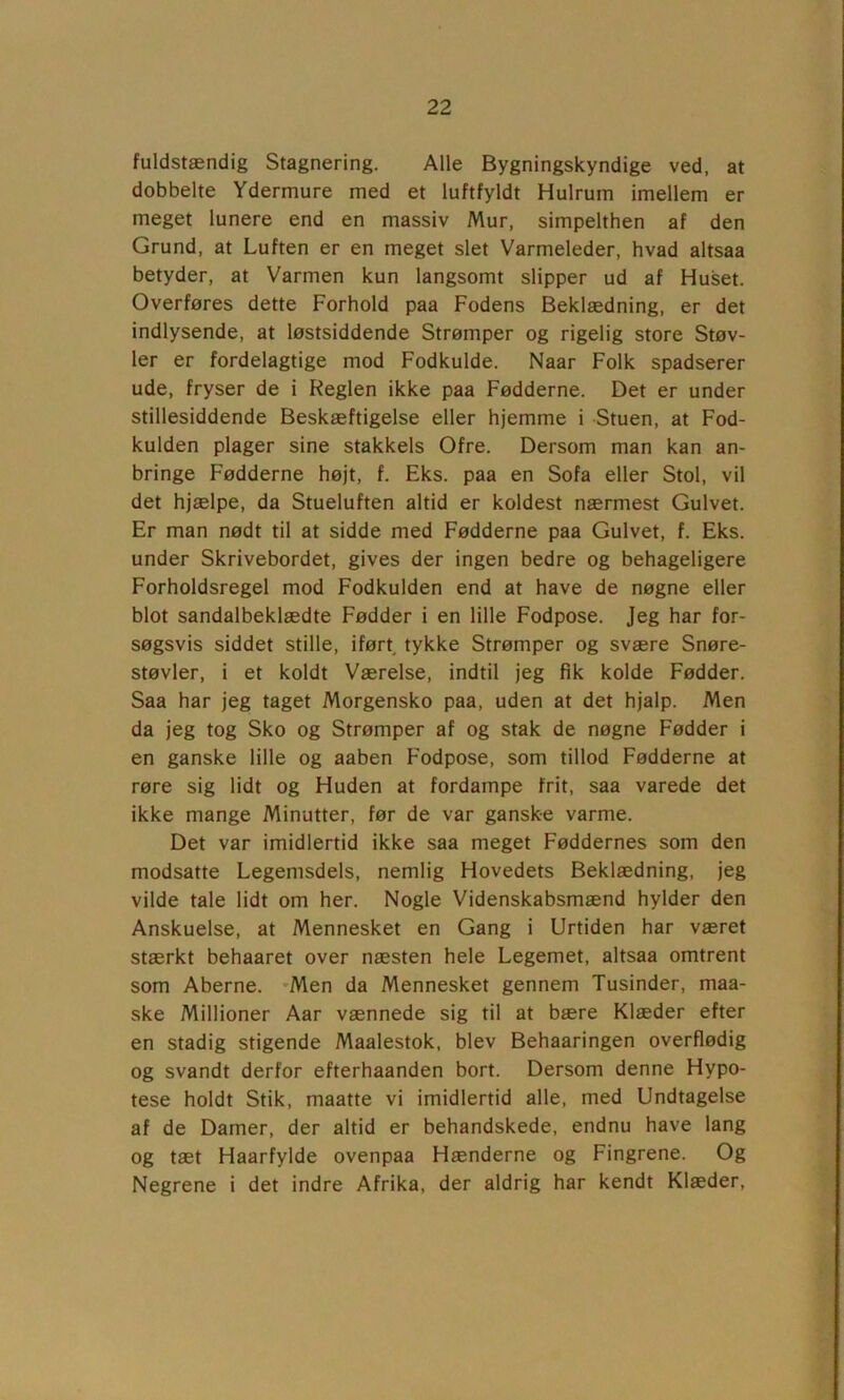 fuldstændig Stagnering. Alle Bygningskyndige ved, at dobbelte Ydermure med et luftfyldt Hulrum imellem er meget lunere end en massiv Mur, simpelthen af den Grund, at Luften er en meget slet Varmeleder, hvad altsaa betyder, at Varmen kun langsomt slipper ud af Huset. Overføres dette Forhold paa Fodens Beklædning, er det indlysende, at løstsiddende Strømper og rigelig store Støv- ler er fordelagtige mod Fodkulde. Naar Folk spadserer ude, fryser de i Reglen ikke paa Fødderne. Det er under stillesiddende Beskæftigelse eller hjemme i Stuen, at Fod- kulden plager sine stakkels Ofre. Dersom man kan an- bringe Fødderne højt, f. Eks. paa en Sofa eller Stol, vil det hjælpe, da Stueluften altid er koldest nærmest Gulvet. Er man nødt til at sidde med Fødderne paa Gulvet, f. Eks. under Skrivebordet, gives der ingen bedre og behageligere Forholdsregel mod Fodkulden end at have de nøgne eller blot sandalbeklædte Fødder i en lille Fodpose. Jeg har for- søgsvis siddet stille, iført tykke Strømper og svære Snøre- støvler, i et koldt Værelse, indtil jeg fik kolde Fødder. Saa har jeg taget Morgensko paa, uden at det hjalp. Men da jeg tog Sko og Strømper af og stak de nøgne Fødder i en ganske lille og aaben Fodpose, som tillod Fødderne at røre sig lidt og Huden at fordampe frit, saa varede det ikke mange Minutter, før de var ganske varme. Det var imidlertid ikke saa meget Føddernes som den modsatte Legemsdels, nemlig Hovedets Beklædning, jeg vilde tale lidt om her. Nogle Videnskabsmænd hylder den Anskuelse, at Mennesket en Gang i Urtiden har været stærkt behaaret over næsten hele Legemet, altsaa omtrent som Aberne. *Men da Mennesket gennem Tusinder, maa- ske Millioner Aar vænnede sig til at bære Klæder efter en stadig stigende Maalestok, blev Behaaringen overflødig og svandt derfor efterhaanden bort. Dersom denne Hypo- tese holdt Stik, maatte vi imidlertid alle, med Undtagelse af de Damer, der altid er behandskede, endnu have lang og tæt Haarfylde ovenpaa Hænderne og Fingrene. Og Negrene i det indre Afrika, der aldrig har kendt Klæder,