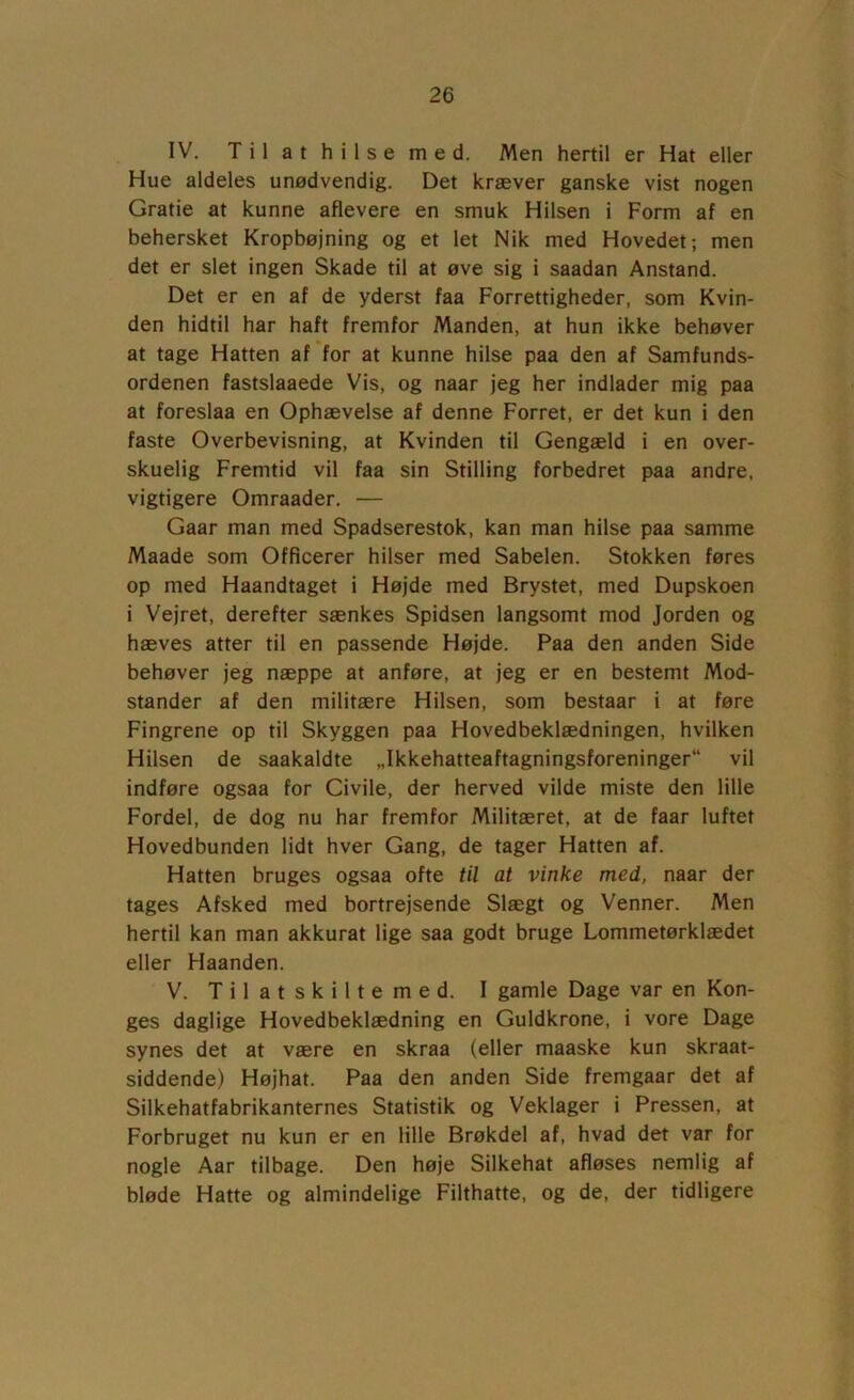IV. T i 1 a t h i 1 s e m e d. Men hertil er Hat eller Hue aldeles unødvendig. Det kræver ganske vist nogen Gratie at kunne aflevere en smuk Hilsen i Form af en behersket Kropbøjning og et let Nik med Hovedet; men det er slet ingen Skade til at øve sig i saadan Anstand. Det er en af de yderst faa Forrettigheder, som Kvin- den hidtil har haft fremfor Manden, at hun ikke behøver at tage Hatten af for at kunne hilse paa den af Samfunds- ordenen fastslaaede Vis, og naar jeg her indlader mig paa at foreslaa en Ophævelse af denne Forret, er det kun i den faste Overbevisning, at Kvinden til Gengæld i en over- skuelig Fremtid vil faa sin Stilling forbedret paa andre, vigtigere Omraader. — Gaar man med Spadserestok, kan man hilse paa samme Maade som Officerer hilser med Sabelen. Stokken føres op med Haandtaget i Højde med Brystet, med Dupskoen i Vejret, derefter sænkes Spidsen langsomt mod Jorden og hæves atter til en passende Højde. Paa den anden Side behøver jeg næppe at anføre, at jeg er en bestemt Mod- stander af den militære Hilsen, som bestaar i at føre Fingrene op til Skyggen paa Hovedbeklædningen, hvilken Hilsen de saakaldte „Ikkehatteaftagningsforeninger“ vil indføre ogsaa for Civile, der herved vilde miste den lille Fordel, de dog nu har fremfor Militæret, at de faar luftet Hovedbunden lidt hver Gang, de tager Hatten af. Hatten bruges ogsaa ofte til at vinke med, naar der tages Afsked med bortrejsende Slægt og Venner. Men hertil kan man akkurat lige saa godt bruge Lommetørklædet eller Haanden. V. Tilatskiltemed. I gamle Dage var en Kon- ges daglige Hovedbeklædning en Guldkrone, i vore Dage synes det at være en skraa (eller maaske kun skraat- siddende) Højhat. Paa den anden Side fremgaar det af Silkehatfabrikanternes Statistik og Veklager i Pressen, at Forbruget nu kun er en lille Brøkdel af, hvad det var for nogle Aar tilbage. Den høje Silkehat afløses nemlig af bløde Hatte og almindelige Filthatte, og de, der tidligere
