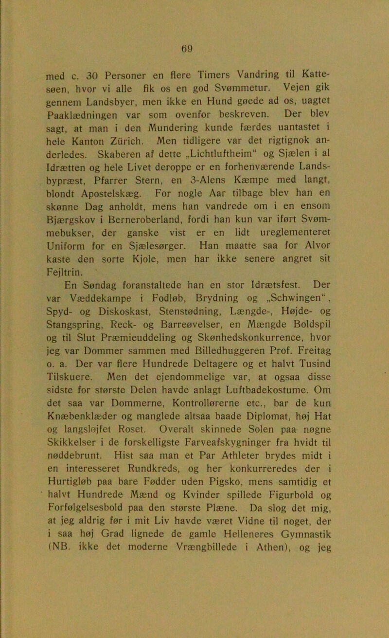 t)9 med c. 30 Personer en flere Timers Vandring til Katte- søen, hvor vi alle fik os en god Svømmetur. Vejen gik gennem Landsbyer, men ikke en Hund gøede ad os, uagtet Paaklædningen var som ovenfor beskreven. Der blev sagt, at man i den Mundering kunde færdes uantastet i hele Kanton Zurich. Men tidligere var det rigtignok an- derledes. Skaberen af dette „Lichtluftheim og Sjælen i al Idrætten og hele Livet deroppe er en forhenværende Lands- bypræst, Pfarrer Stem, en 3-Alens Kæmpe med langt, blondt Apostelskæg. For nogle Aar tilbage blev han en skønne Dag anholdt, mens han vandrede om i en ensom Bjærgskov i Berneroberland, fordi han kun var iført Svøm- mebukser, der ganske vist er en lidt ureglementeret Uniform for en Sjælesørger. Han maatte saa for Alvor kaste den sorte Kjole, men har ikke senere angret sit Fejltrin. En Søndag foranstaltede han en stor Idrætsfest. Der var Væddekampe i Fodløb, Brydning og „Schwingen“, Spyd- og Diskoskast, Stenstødning, Længde-, Højde- og Stangspring, Reck- og Barreøvelser, en Mængde Boldspil og til Slut Præmieuddeling og Skønhedskonkurrence, hvor jeg var Dommer sammen med Billedhuggeren Prof. Freitag o. a. Der var flere Hundrede Deltagere og et halvt Tusind Tilskuere. Men det ejendommelige var, at ogsaa disse sidste for største Delen havde anlagt Luftbadekostume. Om det saa var Dommerne, Kontrollørerne etc., bar de kun Knæbenklæder og manglede altsaa baade Diplomat, høj Hat og langsløjfet Roset. Overalt skinnede Solen paa nøgne Skikkelser i de forskelligste Farveafskygninger fra hvidt til nøddebrunt. Hist saa man et Par Athleter brydes midt i en interesseret Rundkreds, og her konkurreredes der i Hurtigløb paa bare Fødder uden Pigsko, mens samtidig et halvt Hundrede Mænd og Kvinder spillede Figurbold og Forfølgelsesbold paa den største Plæne. Da slog det mig, at jeg aldrig før i mit Liv havde været Vidne til noget, der i saa høj Grad lignede de gamle Helleneres Gymnastik (NB. ikke det moderne Vrængbillede i Athen), og jeg