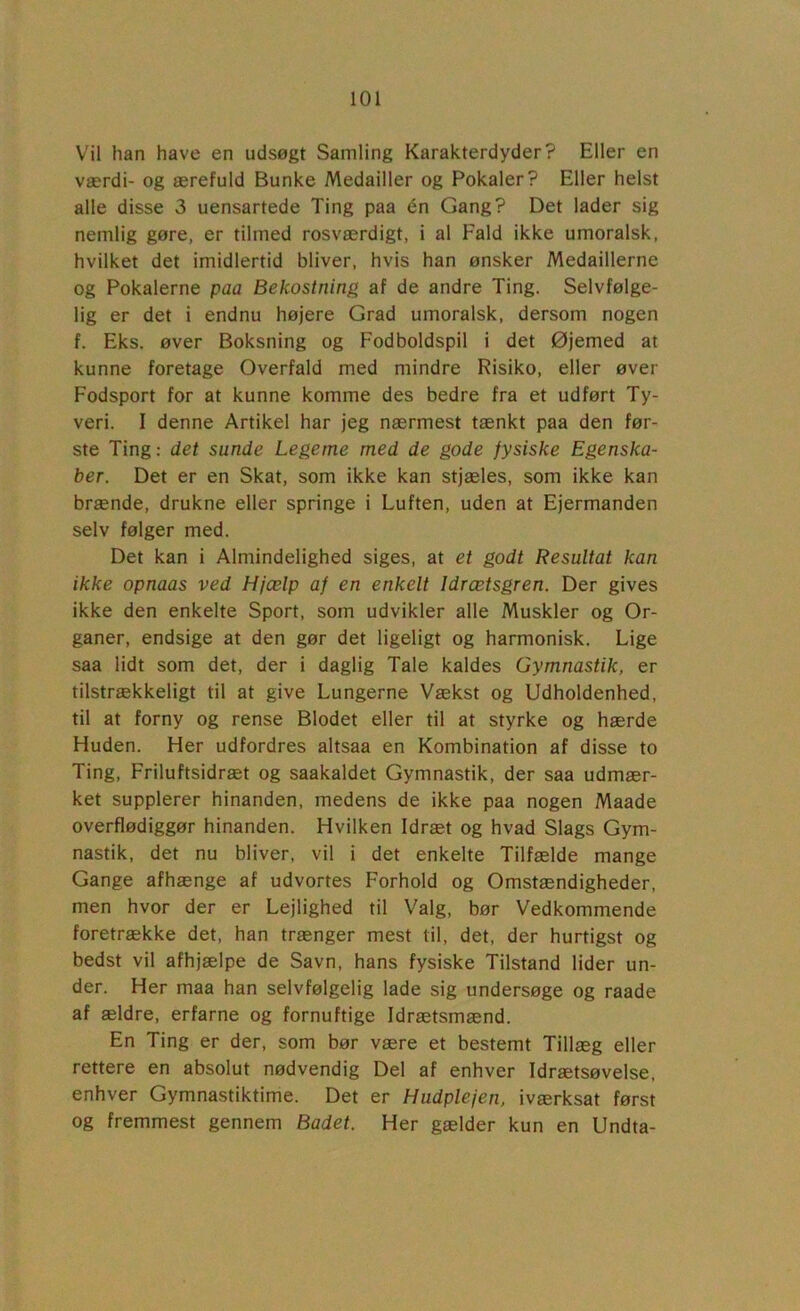 Vil han have en udsøgt Samling Karakterdyder? Eller en værdi- og ærefuld Bunke Medailler og Pokaler? Eller helst alle disse 3 uensartede Ting paa én Gang? Det lader sig nemlig gøre, er tilmed rosværdigt, i al Fald ikke umoralsk, hvilket det imidlertid bliver, hvis han ønsker Medaillerne og Pokalerne paa Bekostning af de andre Ting. Selvfølge- lig er det i endnu højere Grad umoralsk, dersom nogen f. Eks. øver Boksning og Fodboldspil i det Øjemed at kunne foretage Overfald med mindre Risiko, eller øver Fodsport for at kunne komme des bedre fra et udført Ty- veri. I denne Artikel har jeg nærmest tænkt paa den før- ste Ting: det sunde Legeme med de gode fysiske Egenska- ber. Det er en Skat, som ikke kan stjæles, som ikke kan brænde, drukne eller springe i Luften, uden at Ejermanden selv følger med. Det kan i Almindelighed siges, at et godt Resultat kan ikke opnaas ved Hjælp af en enkelt Idrætsgren. Der gives ikke den enkelte Sport, som udvikler alle Muskler og Or- ganer, endsige at den gør det ligeligt og harmonisk. Lige saa lidt som det, der i daglig Tale kaldes Gymnastik, er tilstrækkeligt til at give Lungerne Vækst og Udholdenhed, til at forny og rense Blodet eller til at styrke og hærde Huden. Her udfordres altsaa en Kombination af disse to Ting, Friluftsidræt og saakaldet Gymnastik, der saa udmær- ket supplerer hinanden, medens de ikke paa nogen Maade overflødiggør hinanden. Hvilken Idræt og hvad Slags Gym- nastik, det nu bliver, vil i det enkelte Tilfælde mange Gange afhænge af udvortes Forhold og Omstændigheder, men hvor der er Lejlighed til Valg, bør Vedkommende foretrække det, han trænger mest til, det, der hurtigst og bedst vil afhjælpe de Savn, hans fysiske Tilstand lider un- der. Her maa han selvfølgelig lade sig undersøge og raade af ældre, erfarne og fornuftige Idrætsmænd. En Ting er der, som bør være et bestemt Tillæg eller rettere en absolut nødvendig Del af enhver Idrætsøvelse, enhver Gymnastiktime. Det er Hudplejen, iværksat først og fremmest gennem Badet. Her gælder kun en Undta-