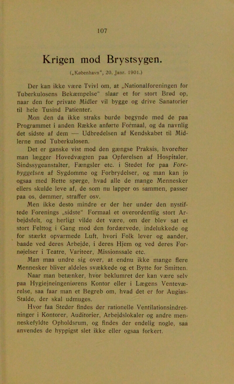 Krigen mod Brystsygen. („København, 20. Janr. 1901.) Der kan ikke være Tvivl om, at „Nationalforeningen for Tuberkulosens Bekæmpelse slaar et for stort Brød op, naar den for private Midler vil bygge og drive Sanatorier til hele Tusind Patienter. Mon den da ikke straks burde begynde med de paa Programmet i anden Række anførte Formaal, og da navnlig det sidste af dem — Udbredelsen af Kendskabet til Mid- lerne mod Tuberkulosen. Det er ganske vist mod den gængse Praksis, hvorefter man lægger Hovedvægten paa Opførelsen af Hospitaler, Sindssygeanstalter, Fængsler etc. i Stedet for paa Fore- byggelsen af Sygdomme og Forbrydelser, og man kan jo ogsaa med Rette spørge, hvad alle de mange Mennesker ellers skulde leve af, de som nu lapper os sammen, passer paa os, dømmer, straffer osv. Men ikke desto mindre er der her under den nystif- tede Forenings „sidste Formaal et overordentlig stort Ar- bejdsfelt, og herligt vilde det være, om der blev sat et stort Felttog i Gang mod den fordærvede, indelukkede og for stærkt opvarmede Luft, hvori Folk lever og aander, baade ved deres Arbejde, i deres Hjem og ved deres For- nøjelser i Teatre, Variteer, Missionssale etc. Man maa undre sig over, at endnu ikke mange flere Mennesker bliver aldeles svækkede og et Bytte for Smitten. Naar man betænker, hvor beklumret der kan være selv paa Hygiejneingeniørens Kontor eller i Lægens Ventevæ- relse, saa faar man et Begreb om, hvad det er for Augias- Stalde, der skal udmuges. Hvor faa Steder findes der rationelle Ventilationsindret- ninger i Kontorer, Auditorier, Arbejdslokaler og andre men- neskefyldte Opholdsrum, og findes der endelig nogle, saa anvendes de hyppigst slet ikke eller ogsaa forkert.