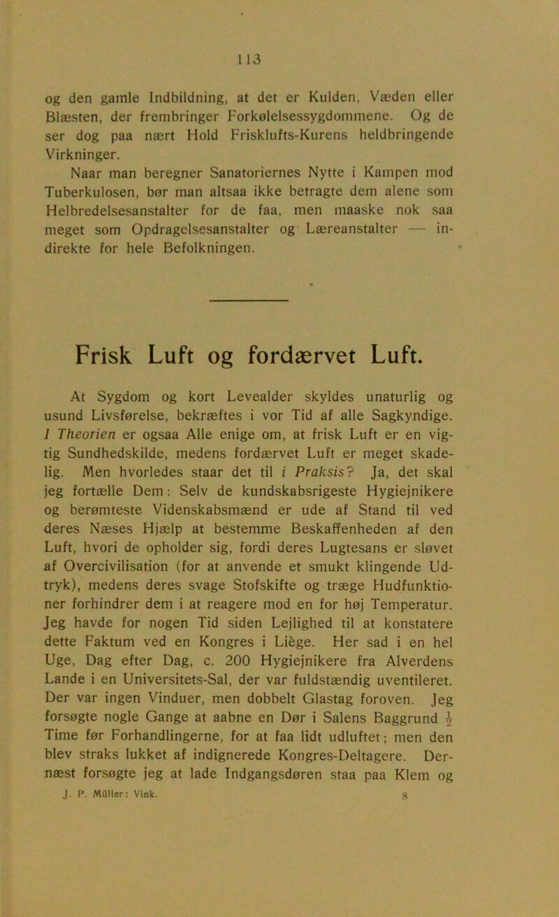 og den gamle Indbildning, at det er Kulden, Væden eller Blæsten, der frembringer Forkølelsessygdommene. Og de ser dog paa nært Hold Frisklufts-Kurens heldbringende Virkninger. Naar man beregner Sanatoriernes Nytte i Kampen mod Tuberkulosen, bør man altsaa ikke betragte dem alene som Helbredelsesanstalter for de faa, men maaske nok saa meget som Opdragelsesanstalter og' Læreanstalter — in- direkte for hele Befolkningen. Frisk Luft og fordærvet Luft. At Sygdom og kort Levealder skyldes unaturlig og usund Livsførelse, bekræftes i vor Tid af alle Sagkyndige. / Theorien er ogsaa Alle enige om, at frisk Luft er en vig- tig Sundhedskilde, medens fordærvet Luft er meget skade- lig. Men hvorledes staar det til i Praksis? Ja, det skal jeg fortælle Dem; Selv de kundskabsrigeste Hygiejnikere og berømteste Videnskabsmænd er ude af Stand til ved deres Næses Hjælp at bestemme Beskaffenheden af den Luft, hvori de opholder sig, fordi deres Lugtesans er sløvet af Overcivilisation (for at anvende et smukt klingende Ud- tryk), medens deres svage Stofskifte og træge Hudfunktio- ner forhindrer dem i at reagere mod en for høj Temperatur. Jeg havde for nogen Tid siden Lejlighed til at konstatere dette Faktum ved en Kongres i Liége. Her sad i en hel Uge, Dag efter Dag, c. 200 Hygiejnikere fra Alverdens Lande i en Universitets-Sal, der var fuldstændig uventileret. Der var ingen Vinduer, men dobbelt Glastag foroven. Jeg forsøgte nogle Gange at aabne en Dør i Salens Baggrund o Time før Forhandlingerne, for at faa lidt udluftet; men den blev straks lukket af indignerede Kongres-Deltagere. Der- næst forsøgte jeg at lade Indgangsdøren staa paa Klem og J. P. Muller; Vink. 8