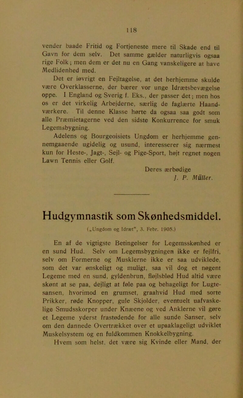 vender baade Fritid og Fortjeneste mere til Skade end til Gavn for dem selv. Det samme gælder naturligvis ogsaa rige Folk; men dem er det nu en Gang vanskeligere at have Medlidenhed med. Det er iøvrigt en Fejltagelse, at det herhjemme skulde være Overklasserne, der bærer vor unge Idrætsbevægelse oppe. I England og Sverig f. Eks., der passer det; men hos os er det virkelig Arbejderne, særlig de faglærte Flaand- værkere. Til denne Klasse hørte da ogsaa saa godt som alle Præmietagerne ved den sidste Konkurrence for smuk Legemsbygning. Adelens og Bourgeoisiets Ungdom er herhjemme gen- nemgaaende ugidelig og usund, interesserer sig nærmest kun for Heste-, Jagt-, Sejl- og Pige-Sport, højt regnet nogen Lawn Tennis eller Golf. Deres ærbødige /. P. Muller. Hudgymnastik som Skønhedsmiddel. („Ungdom og Idræt“, 3. Febr. 1905.) En af de vigtigste Betingelser for Legemsskønhed er en sund Hud. Selv om Legemsbygningen ikke er fejlfri, selv om Formerne og Musklerne ikke er saa udviklede, som det var ønskeligt og muligt, saa vil dog et nøgent Legeme med en sund, gyldenbrun, fløjlsblød Hud altid være skønt at se paa, dejligt at føle paa og behageligt for Lugte- sansen, hvorimod en grumset, graahvid Hud med sorte Prikker, røde Knopper, gule Skjolder, eventuelt uafvaske- lige Smudsskorper under Knæene og ved Anklerne vil gøre et Legeme yderst frastødende for alle sunde Sanser, selv om den dannede Overtrækket over et upaaklageligt udviklet Muskelsystem og en fuldkommen Knokkelbygning. Hvem som helst, det være sig Kvinde eller Mand, der