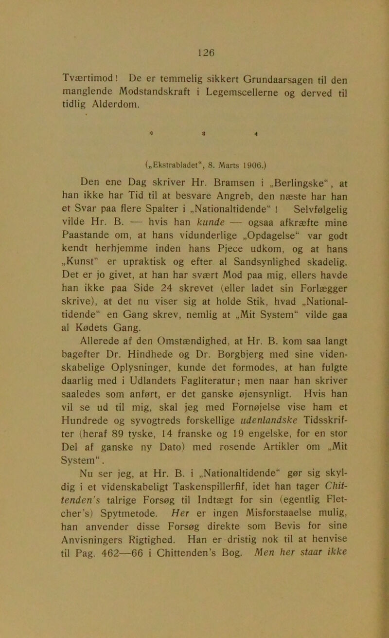 Tværtimod! De er temmelig sikkert Grundaarsagen til den manglende Modstandskraft i Legemscellerne og derved til tidlig Alderdom. 4 4 4 („Ekstrabladet, 8. Marts 1906.) Den ene Dag skriver Hr. Bramsen i „Berlingske“, at han ikke har Tid til at besvare Angreb, den næste har han et Svar paa flere Spalter i „Nationaltidende** I Selvfølgelig vilde Hr. B. — hvis han kunde — ogsaa afkræfte mine Paastande om, at hans vidunderlige „Opdagelse** var godt kendt herhjemme inden hans Pjece udkom, og at hans „Kunst** er upraktisk og efter al Sandsynlighed skadelig. Det er jo givet, at han har svært Mod paa mig, ellers havde han ikke paa Side 24 skrevet (eller ladet sin Forlægger skrive), at det nu viser sig at holde Stik, hvad „National- tidende** en Gang skrev, nemlig at „Mit System** vilde gaa al Kødets Gang. Allerede af den Omstændighed, at Hr. B. kom saa langt bagefter Dr. Hindhede og Dr. Borgbjerg med sine viden- skabelige Oplysninger, kunde det formodes, at han fulgte daarlig med i Udlandets Fagliteratur; men naar han skriver saaledes som anført, er det ganske øjensynligt. Hvis han vil se ud til mig, skal jeg med Fornøjelse vise ham et Hundrede og syvogtreds forskellige udenlandske Tidsskrif- ter (heraf 89 tyske, 14 franske og 19 engelske, for en stor Del af ganske ny Dato) med rosende Artikler om „Mit System**. Nu ser jeg, at Hr. B. i „Nationaltidende** gør sig skyl- dig i et videnskabeligt Taskenspillerfif, idet han tager Chit- tenden's talrige Forsøg til Indtægt for sin (egentlig Flet- cher’s) Spytmetode. Her er ingen Misforstaaelse mulig, han anvender disse Forsøg direkte som Bevis for sine Anvisningers Rigtighed. Han er dristig nok til at henvise til Pag. 462—66 i Chittenden’s Bog. Men her staar ikke