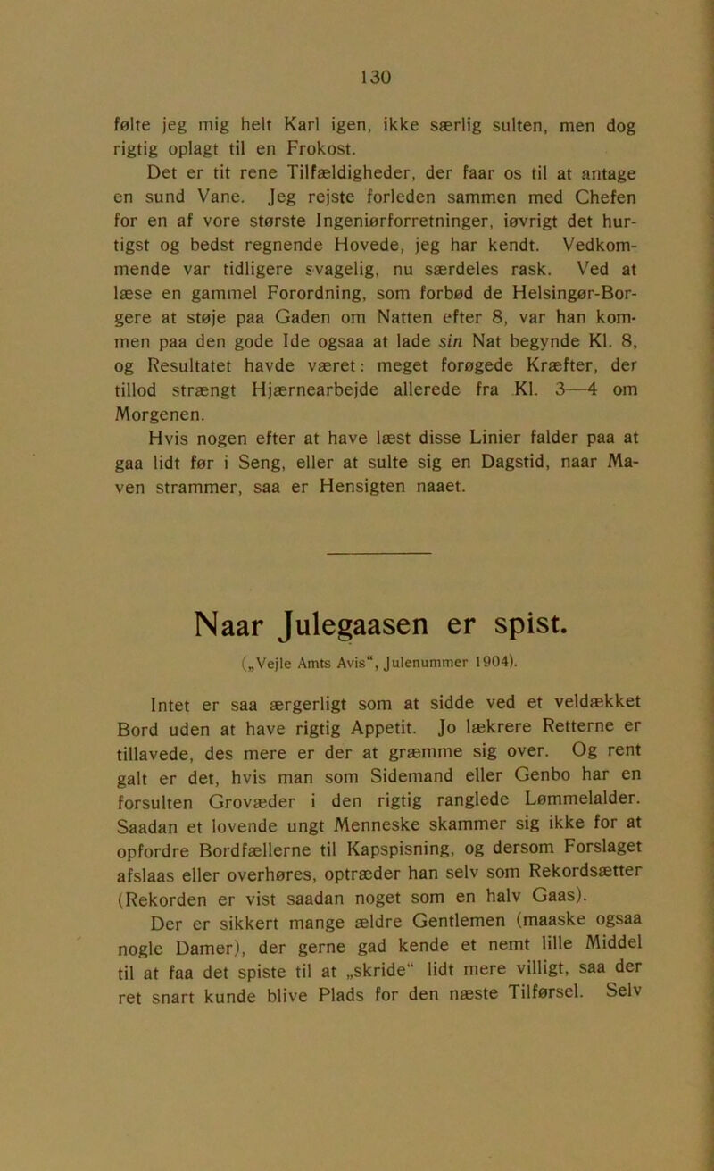 følte jeg mig helt Karl igen, ikke særlig sulten, men dog rigtig oplagt til en Frokost. Det er tit rene Tilfældigheder, der faar os til at antage en sund Vane. Jeg rejste forleden sammen med Chefen for en af vore største Ingeniørforretninger, iøvrigt det hur- tigst og bedst regnende Hovede, jeg har kendt. Vedkom- mende var tidligere svagelig, nu særdeles rask. Ved at læse en gammel Forordning, som forbød de Helsingør-Bor- gere at støje paa Gaden om Natten efter 8, var han kom- men paa den gode Ide ogsaa at lade sin Nat begynde Kl. 8, og Resultatet havde været: meget forøgede Kræfter, der tillod strængt Hjærnearbejde allerede fra Kl. 3—4 om Morgenen. Hvis nogen efter at have læst disse Linier falder paa at gaa lidt før i Seng, eller at sulte sig en Dagstid, naar Ma- ven strammer, saa er Hensigten naaet. Naar Julegaasen er spist. („Vejle Amts Avis“, Julenummer 1904). Intet er saa ærgerligt som at sidde ved et veldækket Bord uden at have rigtig Appetit. Jo lækrere Retterne er tillavede, des mere er der at græmme sig over. Og rent galt er det, hvis man som Sidemand eller Genbo har en forsulten Grovæder i den rigtig ranglede Lømmelalder. Saadan et lovende ungt Menneske skammer sig ikke for at opfordre Bordfællerne til Kapspisning, og dersom Forslaget afslaas eller overhøres, optræder han selv som Rekordsætter (Rekorden er vist saadan noget som en halv Gaas). Der er sikkert mange ældre Gentlemen (maaske ogsaa nogle Damer), der gerne gad kende et nemt lille Middel til at faa det spiste til at „skride lidt mere villigt, saa der ret snart kunde blive Plads for den næste Tilførsel. Selv