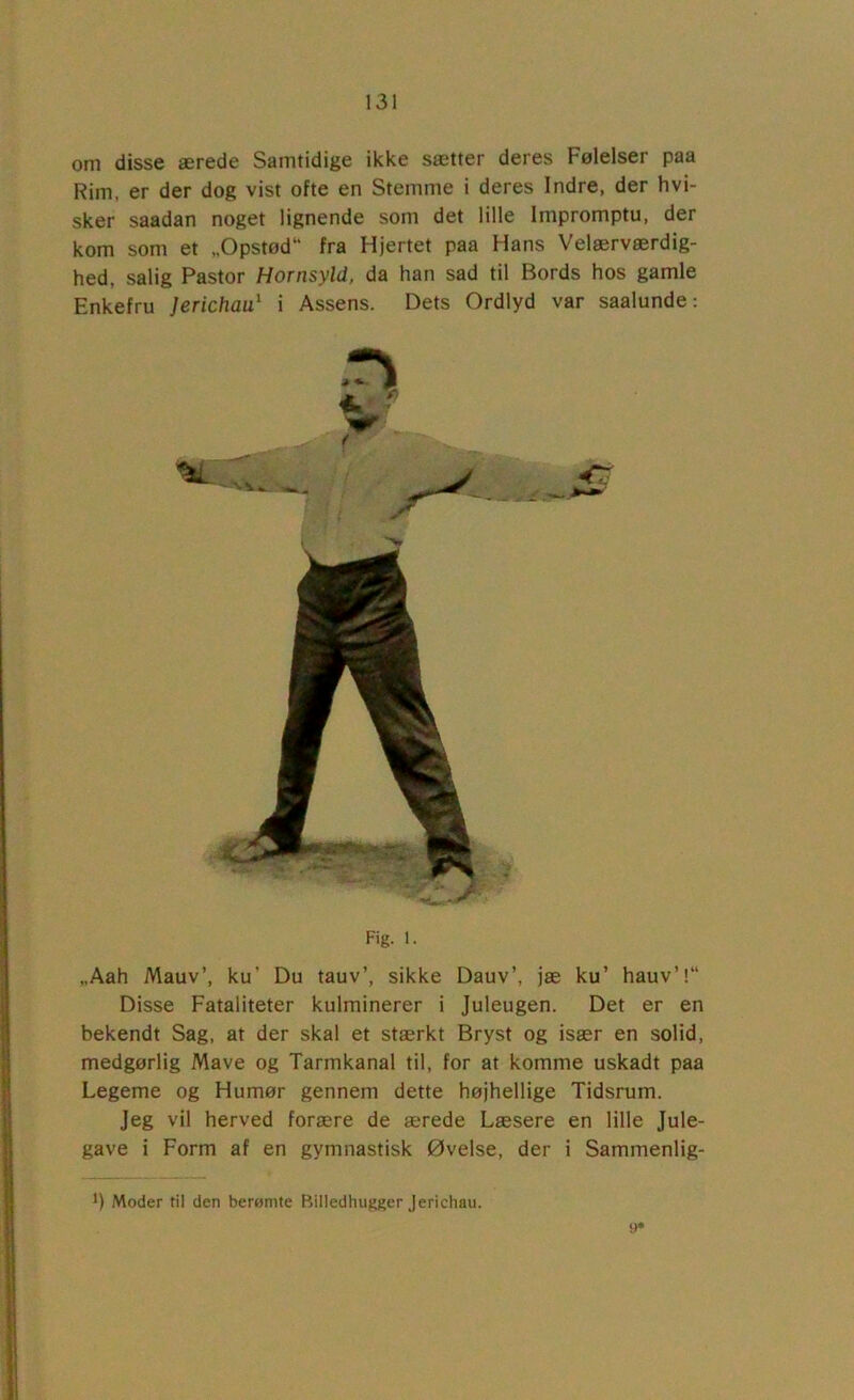 om disse ærede Samtidige ikke sætter deres Følelser paa Rim, er der dog vist ofte en Stemme i deres Indre, der hvi- sker saadan noget lignende som det lille Impromptu, der kom som et „Opstod fra Hjertet paa Hans Velærværdig- hed, salig Pastor Hornsyld, da han sad til Bords hos gamle Enkefru Jerichau^ i Assens. Dets Ordlyd var saalunde: * ( Fig. 1. „Aah Mauv’, ku’ Du tauv’, sikke Dauv’, jæ ku’ hauv’l Disse Fataliteter kulminerer i Juleugen. Det er en bekendt Sag, at der skal et stærkt Bryst og især en solid, medgørlig Mave og Tarmkanal til, for at komme uskadt paa Legeme og Humør gennem dette højhellige Tidsrum. Jeg vil herved forære de ærede Læsere en lille Jule- gave i Form af en gymnastisk Øvelse, der i Sammenlig- *) Moder til den beromte Billedhugger jerichau.